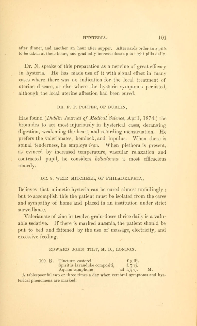 after dinner, and another an hour after supper. Afterwards order two pills to be taken at these hours, and gradually increase dose up to eight pills daily. Dr. N. speaks of this preparation as a nervine of great efficacy in hysteria. He has made use of it with signal effect in many cases where there was no indication for the local treatment of uterine disease, or else where the hysteric symptoms persisted, although the local uterine affection had been cured. DR. F. T. PORTER, OF DUBLIN, Has found {Dublin Journal of Medical Science, April, 1874,) the bromides to act most injuriously in hysterical cases, deranging digestion, weakening the heart, and retarding menstruation. He prefers the valerianates, hemlock, and lupulus. When there is spinal tenderness, he employs iron. When plethora is present, as evinced by increased temperature, vascular relaxation and contracted pupil, he considers belladonna a most efficacious remedy. DR. S. WEIR MITCHELL, OF PHILADELPHIA, Believes that mimetic hysteria can be cured almost unfailingly ; but to accomplish this the patient must be isolated from the cares and sympathy of home and placed in an institution under strict surveillance. Valerianate of zinc in twelve grain-doses thrice daily is a valu- able sedative. If there is marked anaemia, the patient should be put to bed and fattened by the use of massage, electricity, and excessive feeding. 100. R. Tincturse castorei, i.^iY], Spiritiis lavandulae compositi, f. i> yj. Aquam caraphorae ad f.5 yj. M. A tablespoonful two or three times a day when cerebral symptoms and hys- terical phenomena are marked.