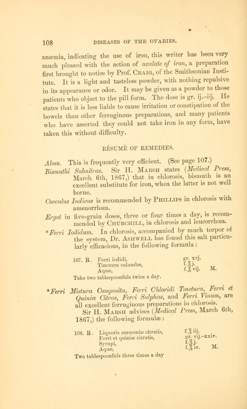 anemia, indicating the use of iron, this writer has been very much pleased with the action of oxalate of iron, a preparation first brought to notice by Prof. Craig, of the Smithsonian Insti- tute. It is a light and tasteless powder, with nothing repulsive in its appearance or odor. It may be given as a powder to those patients who object to the pill form. The dose is gr. ij.-iij. He states that it is less liable to cause irritation or constipation of the bowels than other ferruginous preparations, and many patients who have asserted they could not take iron in any form, have taken this without difficulty. RESUME OF REMEDIES. Aloes. This is frequently very efficient. (See page 107.) Blsmuthi Subnitras. Sir H. Marsh states (Medical Press, March 6th, 1867,) that in chlorosis, bismuth is an excellent substitute for iron, when the latter is not well borne. Cocculus Indicus is recommended by Phillips in chlorosis with amenorrhcea. Ergot in five-grain doses, three or four times a day, is recom- mended by Churchill, in chlorosis and leucorrhcea. *Ferri Iodidum. In chlorosis, accompanied by much torpor of the system, Dr. Ashwell has found this salt particu- larly efficacious, in the following formula: 107. R. Ferri iodidi, gr. xvj, Tincturse calumbse, f-3j. A quae, f-5vij. Take two tablespoonfuls twice a day. M. *Ferri Mistura Composita, Ferri Chloridi Tmctura, Fern et Quinice Citras, Ferri Sulphas, and Ferri Vinum, are all excellent ferruginous preparations in chlorosis. Sir H. Marsh advises (Medical Press, March 6th, 1867,) the following formulae : 108. R. Liquoris ammoniae citratis, f-Sn.j; Ferri et quinioe citratis, gr. yij.-xxir. Byrupi, *-32' Aquae, Two tablespoonfuls three times a day fXiv. M.