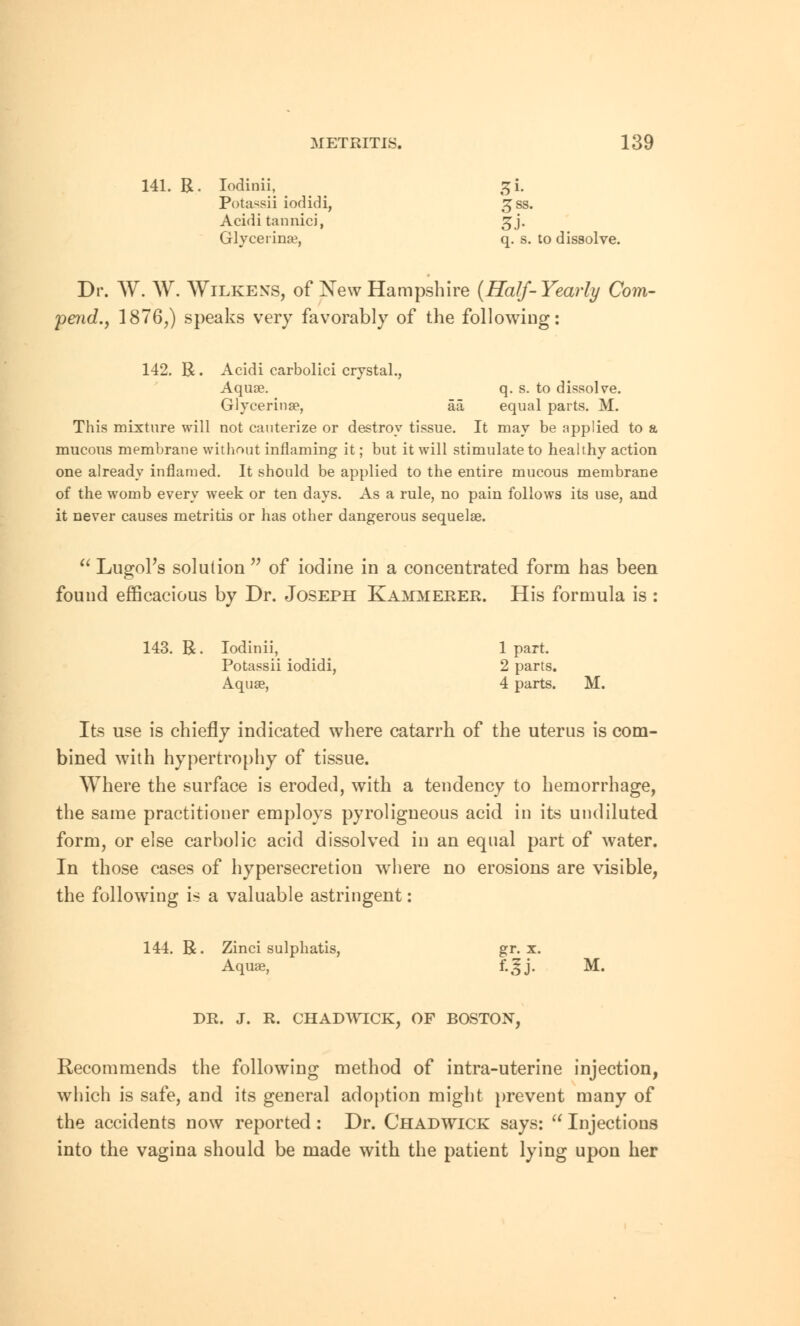 141. R. Iodinii, %[. Potassii iodidi, £ss. Acidi tannici, ^j. Glycerinse, q. s. to dissolve. Dr. W. W. Wilkens, of Xew Hampshire (Half-Yearly Com- pend., 1876,) speaks very favorably of the following: 142. R. Acidi carbolici crystal., Aquas. q. s. to dissolve. Glycerins?, aa equal parts. M. This mixture will not cauterize or destroy tissue. It may be applied to a mucous membrane without inflaming it; but it will stimulate to healthy action one already inflamed. It should be applied to the entire mucous membrane of the womb every week or ten days. As a rule, no pain follows its use, and it never causes metritis or has other dangerous sequelse.  Lugol's solution n of iodine in a concentrated form has been found efficacious by Dr. Joseph Kammerer. His formula is : 143. R. Iodinii, 1 part. Potassii iodidi, 2 parts. Aquse, 4 parts. M. Its use is chiefly indicated where catarrh of the uterus is com- bined with hypertrophy of tissue. Where the surface is eroded, with a tendency to hemorrhage, the same practitioner employs pyroligneous acid in its undiluted form, or else carbolic acid dissolved in an equal part of water. In those cases of hypersecretion where no erosions are visible, the following is a valuable astringent: 144. R. Zinci sulphatis, gr. x. Aquae, f-^j- M. DR. J. R. Recommends the following method of intra-uterine injection, which is safe, and its general adoption might prevent many of the accidents now reported : Dr. Chadwick says:  Injections into the vagina should be made with the patient lying upon her