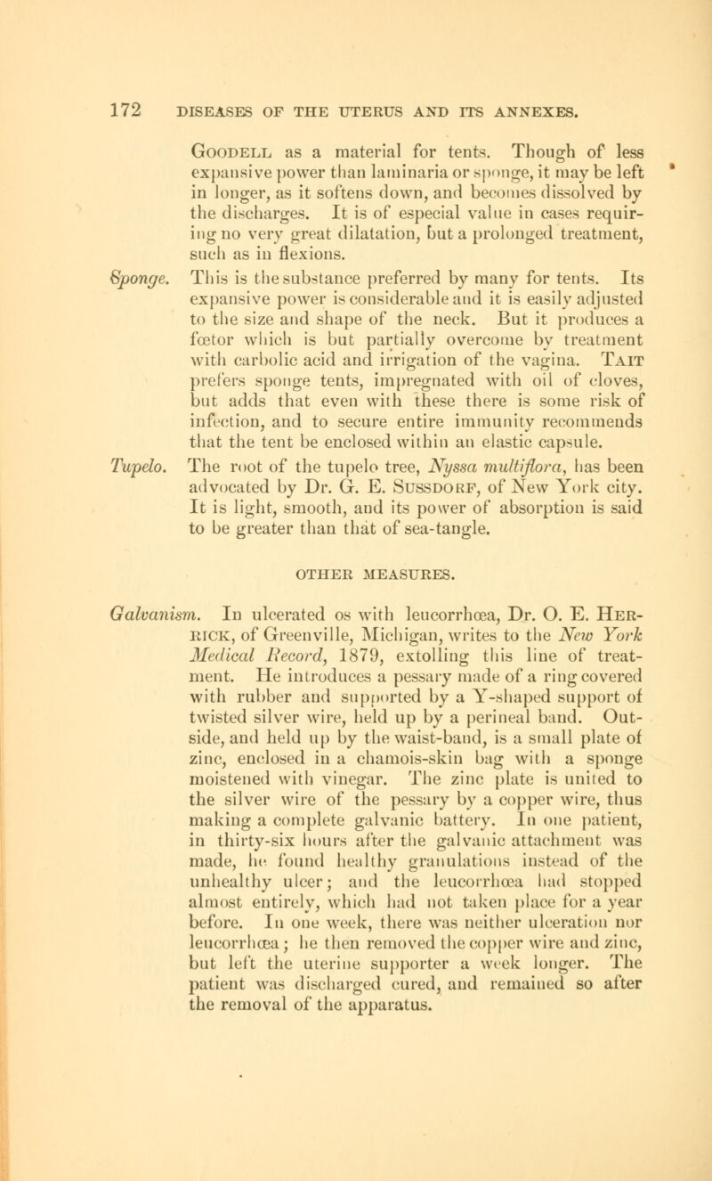 Goodell as a material for tents. Though of less expansive power than laminaria or sponge, it may be left in longer, as it softens down, and becomes dissolved by the discharges. It is of especial value in cases requir- ing no very great dilatation, but a prolonged treatment, such as in flexions. Sponge. This is the substance preferred by many for tents. Its expansive power is considerable and it is easily adjusted to the size and shape of the neck. But it produces a fcetor which is but partially overcome by treatment with carbolic acid and irrigation of the vagina. Tait prefers sponge tents, impregnated with oil of cloves, but adds that even with these there is some risk of infection, and to secure entire immunity recommends that the tent be enclosed within an elastic capsule. Tupelo. The root of the tupelo tree, Nyssa multiflora, has been advocated by Dr. G. E. Sussdorf, of New York city. It is light, smooth, and its power of absorption is said to be greater than that of sea-tangle. OTHER MEASURES. Galvanism. In ulcerated os with leucorrhoea, Dr. O. E. Her- RICK, of Greenville, Michigan, writes to the New York Medical Record, 1879, extolling this line of treat- ment. He introduces a pessary made of a ring covered with rubber and supported by a Y-shaped support of twisted silver wire, held up by a perineal band. Out- side, and held up by the waist-band, is a small plate of zinc, enclosed in a chamois-skin bag with a sponge moistened with vinegar. The zinc plate is united to the silver wire of the pessary by a copper wire, thus making a complete galvanic battery. In one patient, in thirty-six hours after the galvanic attachment was made, he found healthy granulations instead of the unhealthy ulcer; and the leucorrhoea had stopped almost entirely, which had not taken place for a year before. In one week, there was neither ulceration nor leucorrhoea; he then removed the copper wire and zinc, but left the uterine supporter a week longer. The patient was discharged cured, and remained so after the removal of the apparatus.