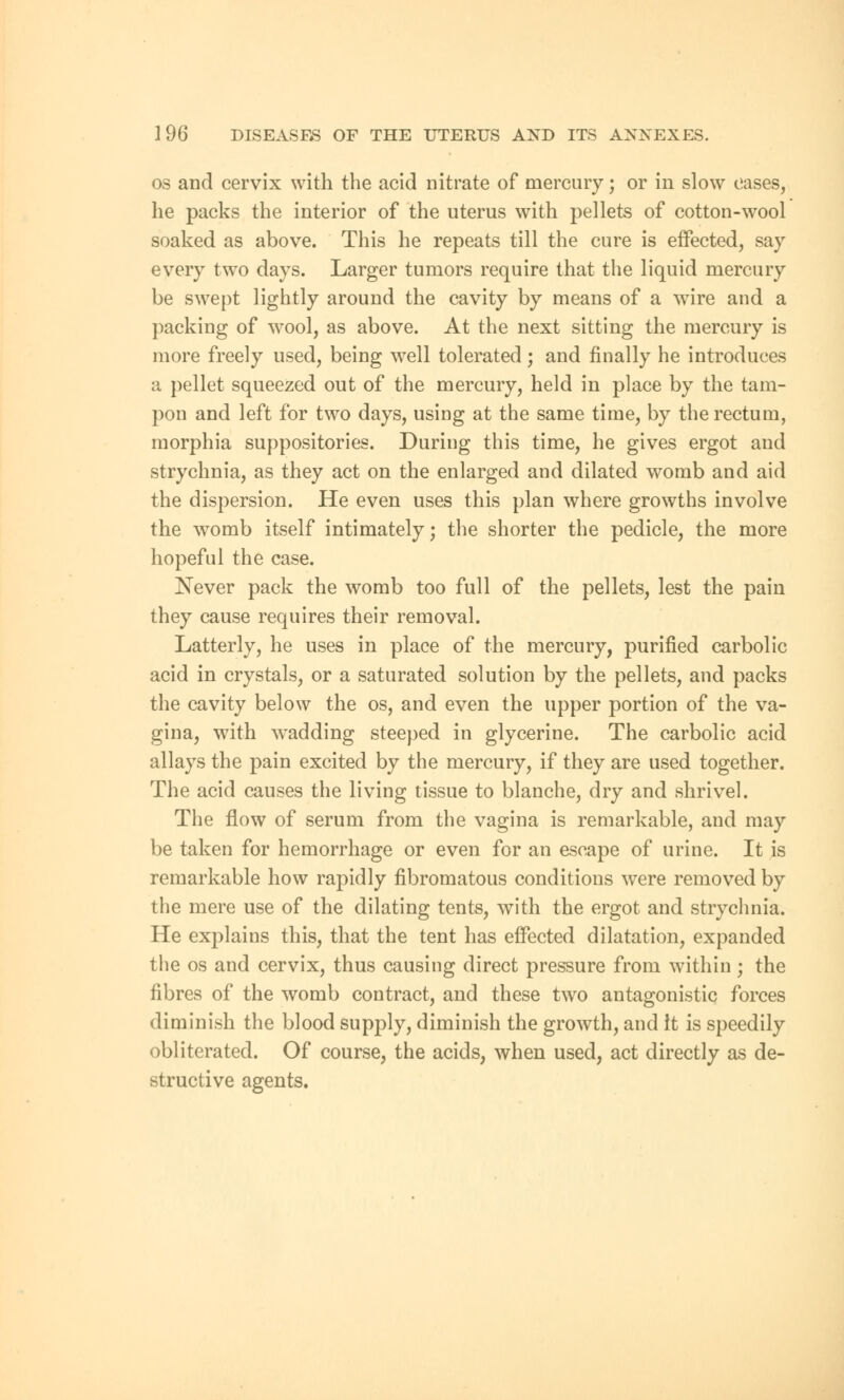 os and cervix with the acid nitrate of mercury; or in slow oases, he packs the interior of the uterus with pellets of cotton-wool soaked as above. This he repeats till the cure is effected, say every two days. Larger tumors require that the liquid mercury be swept lightly around the cavity by means of a wire and a packing of wool, as above. At the next sitting the mercury is more freely used, being well tolerated ; and finally he introduces a pellet squeezed out of the mercury, held in place by the tam- pon and left for two days, using at the same time, by the rectum, morphia suppositories. During this time, he gives ergot and strychnia, as they act on the enlarged and dilated womb and aid the dispersion. He even uses this plan where growths involve the womb itself intimately; the shorter the pedicle, the more hopeful the case. Never pack the womb too full of the pellets, lest the pain they cause requires their removal. Latterly, he uses in place of the mercury, purified carbolic acid in crystals, or a saturated solution by the pellets, and packs the cavity below the os, and even the upper portion of the va- gina, with wradding steeped in glycerine. The carbolic acid allays the pain excited by the mercury, if they are used together. The acid causes the living tissue to blanche, dry and shrivel. The flow of serum from the vagina is remarkable, and may be taken for hemorrhage or even for an escape of urine. It is remarkable how rapidly fibromatous conditions were removed by the mere use of the dilating tents, with the ergot and strychnia. He explains this, that the tent has effected dilatation, expanded the os and cervix, thus causing direct pressure from within ; the fibres of the womb contract, and these two antagonistic forces diminish the blood supply, diminish the growth, and it is speedily obliterated. Of course, the acids, when used, act directly as de- structive agents.