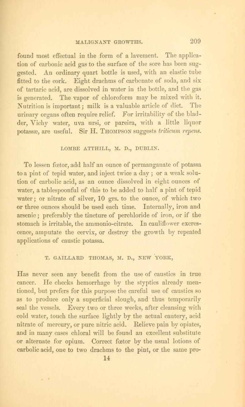 found most effectual in the form of a lavement. The applica- tion of carbonic acid gas to the surface of the sore has been sug- gested. An ordinary quart bottle is used, with an elastic tube fitted to the cork. Eight drachms of carbonate of soda, and six of tartaric acid, are dissolved in water in the bottle, and the gas is generated. The vapor of chloroform may be mixed with it. Nutrition is important; milk is a valuable article of diet. The urinary organs often require relief. For irritability of the blad- der, Vichy water, uva ursi, or pareira, with a little liquor potassse, are useful. Sir H. Thompson suggests triticum repens. LOMBE ATTHILL, M. D., DUBLIN. To lessen fcetor, add half an ounce of permanganate of potassa to a pint of tepid water, and inject twice a day ; or a weak solu- tion of carbolic acid, as an ounce dissolved in eight ounces of water, a tablespoonful of this to be added to half a pint of tepid water; or nitrate of silver, 10 grs. to the ounce, of which two or three ounces should be used each time. Internally, iron and arsenic; preferably the tincture of perchloride of iron, or if the stomach is irritable, the ammonio-citrate. In cauliflower excres- cence, amputate the cervix, or destroy the growth by repeated applications of caustic potassa. T. GAILLARD THOMAS, M. D., NEW YORK, Has never seen any benefit from the use of caustics in true cancer. He checks hemorrhage by the styptics already men- tioned, but prefers for this purpose the careful use of caustics so as to produce only a superficial slough, and thus temporarily seal the vessels. Every two or three weeks, after cleansing with cold water, touch the surface lightly by the actual cautery, acid nitrate of mercury, or pure nitric acid. Relieve pain by opiates, and in many cases chloral will be found an excellent substitute or alternate for opium. Correct fcetor by the usual lotions of carbolic acid, one to two drachms to the pint, or the same pro- 14