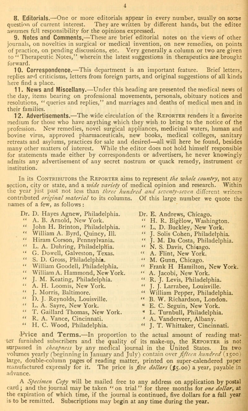 question of current interest. They are written by different hands, but the editor assumes full responsibility for the opinions expressed. 9. Notes and Comments.—These are brief editorial notes on the views of other journals, on novelties in surgical or medical invention, on new remedies, on points of practice, on pending discussions, etc. Very generally a column or two are given to Therapeutic Notes, wherein the latest suggestions in therapeutics are brought forward. 10. Correspondence.—This department is an important feature. Brief letters, replies ard criticisms, letters from foreign parts, and original suggestions of all kinds here find a place. 11. News and Miscellany.—Under this heading are presented the medical news of the day, items bearing on professional movements, personals, obituary notices and resolutions, queries and replies, and marriages and deaths of medical men and in their families. 12. Advertisements.—The wide circulation of the Reporter renders it a favorite medium for those who have anything which they wish to bring to the notice of the profession. New remedies, novel surgical appliances, medicinal waters, human and bovine virus, approved pharmaceuticals, new books, medical colleges, sanitary retreats and asylums, practices for sale and desired—all will here be found, besides many other matters of interest. While the editor does not hold himself responsible for statements made either by correspondents or advertisers, he never knowingly admits any advertisement of any secret nostrum or quack remedy, instrument or institution. In its Contributors the Reporter aims to represent the whole country, not any section, city or state, and a wide variety of medical opinion and research. Within the year just past not less than three hundred and seventy-seven different writers contributed original material to its columns. Of this large number we quote the names of a few, as follows: Dr. D. Hayes Agnew, Philadelphia. Dr. E. Andrews, Chicago. A. B. Arnold, New York. « H. R. Bigelow, Washington. John H. Brinton, Philadelphia. L. D. Buckley, New York. William A. Byrd, Quincy, 111. J. Solis Cohen, Philadelphia. Hiram Corson, Pennsylvania. J. M. Da Costa, Philadelphia. L. A. Duhring, Philadelphia. N. S. Davis, Chiaago. G. Dowell, Galveston, Texas. A. Flint, New York. S. D. Gross, Philadelphia. M. Gunn, Chicago. William Goodell, Philadelphia. Frank H Hamilton, New York. William A. Hammond, New York. A. Jacobi, New York. J. M. Keating, Philadelphia. R. J. Levis, Philadelphia. A. H. Loomis, New York. J. J. Larrabee, Louisville. J. Morris, Baltimore. William Pepper, Philadelphia. D. J. Reynolds, Louisville. B. W. Richardson, London. L. A. Sayre, New York. E. C. Seguin, New York. T. Gaillard Thomas, New York. « L. Turnbull, Philadelphia. R. A. Vance, Cincinnati. ' A. Vanderveer, Albany. H. C. Wood, Philadelphia. J. T. Whittaker, Cincinnati. Price and Terms.—In proportion to the actual amount of reading mat- ter furnished subscribers and the quality of its make-up, the Reporter is not surpassed in cheapness by any medical journal in the United States. Its two volumes yearly (beginning in January and July) contain over fifteen hundred (1500) large, double-column pages of reading matter, printed on super-calendered paper manufactured expressly for it. The price is five dollars ($5.00) a year, payable in advance. A Specimen Copy will be mailed free to any address on application by postal card; and the journal may be taken on trial for three months for one dollar, at the expiration of which time, if the journal is continued, five dollars for a full year is to be remitted. Subscriptions may begin at any time during the year.
