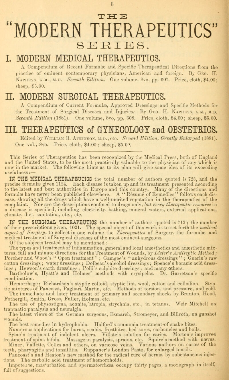 MODERN THERAPEUTICS SERIES. I. MODERN MEDICAL THERAPEUTICS. A Compendium of Recent Formulae and Specific Therapeutical Directions from the practice of eminent contemporary physicians, American and foreign. By Geo. H. Napheys, a.m., m.d, Seventh Edition. One volume, 8vo, pp. GOT. Price, cloth, $4.00; sheep, $3.00. II. MODERN SURGICAL THERAPEUTICS. A Compendium of Current Formulae, Approved Dressings and Specific Methods for the Treatment of Surgical Diseases and Injuries.- By Geo. H. Napheys, a.m., m.d. Seventh Edition (1881). One volume, 8vo, pp. 608. Price, cloth, $4.00; sheep, $5.00. EI. THERAPEUTICS of GYNECOLOGY and OBSTETRICS. Edited by William B. Atkixsox, m.d., etc. Second Edition, Greatly Enlarged (1881). One vol., 8vo. Price, cloth, $4.00; sheep, $5.0<\ This Series of Therapeutics has been recognized by the Medical Press, both of England and the United States, to be the mo-t practically valuable to the physician of any which is now in the market. The following hints as to its plan will give some idea of its exceeding usefulness: — IN THE MEDICAL THERAPEUTICS the total number of authors quoted is 723, and the precise formulas given 1124. Each disease is taken up and its treatment presented according to the latest and best authorities in Europe and this country. Many of the directions and formulae have never been published elsewhere. A Resume of Remedies follows each dis- ease, showing all the drugs which have a well-merited reputation in the therapeutics of the complaint. Nor are the descriptions confined to drugs only, but every therapeutic resource in a disease is specified, including electricity, bathing, mineral waters, external applications, climate, diet, sanitation, etc., etc. IN THE SURGICAL, THERAPEUTICS the number of authors quoted is 712 ; the number of their prescriptions given, 1021. The special object of this work is to set forth the medical aspect of Surgery, to collect in one volume the therapeutics of Surgery, the formula? and medical treatment of Surgical diseases of the most eminent surgeons. Of the subjects treated may be mentioned : — The types and treatment of Inflammation, general and local anaesthetics and anaesthetic mix- tures, full and minute directions for the Treatment of Wounds, by Lister s Antiseptic Method ; Porcher and Wood's Open treatment'' ; Gamgee's anhydrous dressings ; Guerin's raw cotton dressings ; water dressings ; Dolbeau's alcohol dressings ; Spence's boracic acid dress- ings ; Hewson's earth dressings ; Polli's sulphite dressings ; and many others. Bartholow's, Hyatt's and Holmes' methods with erysipelas. Dr. Garretson's specific combination. Hemorrhage; Richardson's styptic colloid, styptic lint, wool, cotton and collodion. Styp- tic mixtures of Pancoast, Pagliari, Martin, etc. Methods of torsion, and pressure, and cold. The immediate and later treatment of primary and secondary shock, by Brunton, Hood, Fothergill, Smith, Gross, Fuller, Holmes, etc. The use of physostigma, aconite, atropia, strychnia, etc., in tetanus. Weir Mitchell on traumatic paralysis and neuralgia. The latest views of the German surgeons, Esmarch, Stroineyer, and Billroth, on gunshot wounds. The best remedies in hydrophobia. Halford's ammonia treatment'of snake bites. Numerous applications for burns, scalds, frostbites, bed sores, carbuncles and boils. Syme's treatment of indolent ulcers. Villate's solution for caries. Morton's improved treatment of spina bifida. Massage in paralysis, sprains, etc. Squire's method with naevus. Miner, Yallette, Colles and others, on varicose veins. Various authors on caries of the teeth, pharyngitis and tonsillitis. Ruppaner's London Paste, for enlarged tonsils. I'ancoast's and Heaton's new method for the radical cure of hernia by subcutaneous injec- tions. The carbolic acid treatment of hemorrhoids. [mpote lie, masturbation and spermatorrhoea occupy thirty pages, a monograph in itself, full of suggestions.