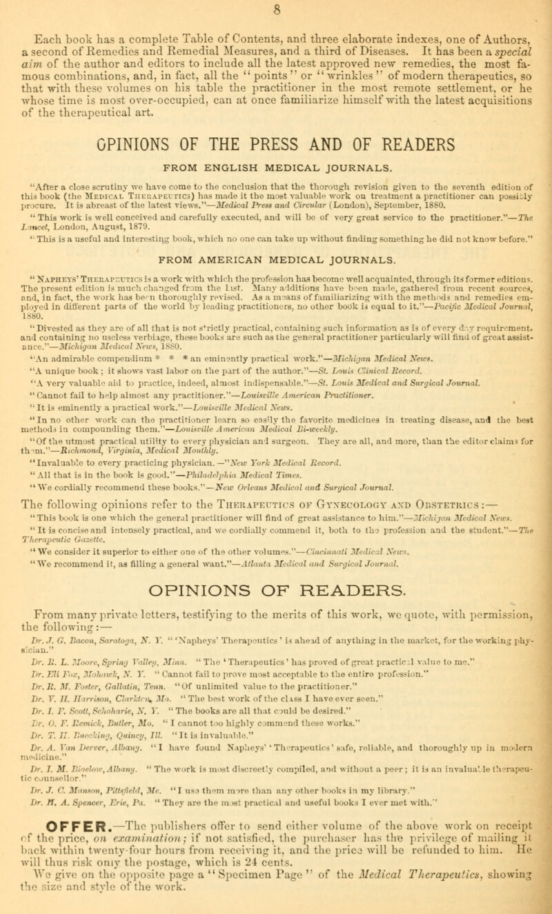 Each book has a complete Table of Contents, and three elaborate indexes, one of Authors, a second of Remedies and Remedial Measures, and a third of Diseases. It has been a special aim of the author and editors to include all the latest approved new remedies, the most fa- mous combinations, and, in fact, all the  points  or u wrinkles  of modern therapeutics, so that with these volumes on his table the practitioner in the most remote settlement, or he whose time is most over-occupied, can at once familiarize himself with the latest acquisitions of the therapeutical art. OPINIONS OF THE PRESS AND OF READERS FROM ENGLISH MEDICAL JOURNALS. After a close scrutiny we have come to the conclusion that the thorough revision given to the seventh edition of this book (the Medical Therapeutics) has made it the most valuable work on treatment a practitioner can possi-ly procure. It is abreast of the latest views.—Medical Press and Circular (London), September, 1880.  This work is well conceived and carefully executed, and will bo of very great service to the practitioner.—The I. meet, London, August, 1879. ' This is a useful and Interesting book, which no one can take up without finding something be did not know before. FROM AMERICAN MEDICAL JOURNALS.  Napheys' TitEnAP-rxics is a work with which the profession has become well acquainted, through its former editions. The present edition is much changed from the list. Many additions have boeo made, gathered from recent sources, and, in fact, the work has bem thoroughly revised. As a means of familiarizing with the methods and remedies em- ployed in different parts of the world by leading practitioners, no other book is equal to it.—Pacific Medical Journal, L880. Divested as they are of all that is not strictly practical, containing such information as is of every day requirement, and containing no useless verbiage, these books are such as the general practitioner particularly will find of great assist- ance.—Michigan Medical News, 18S0. An admirable compendium * * * an eminently practical work.—Michigan Medical News. A unique book ; it shows vast labor on the part of the author.—St. Louis Clinical Record. A very valuable aid to practice, indeed, almost indispensable.—St. Louis Medical and Surgical Journal. Cannot fail to help almost any practitioner.—Louisville American Practitioner. It is eminently a practical work.—Louisville Medical Xews. In no other work can the practitioner learn so easily the favorite medicines in treating disease, and the best methods in compounding them.—Louisville American Medical Li-weekly. Of the utmost practical utility to every physician and surgeon. They are all, and more, than the editor claim- for thmi.—Richmond, Virginia, Medical Monthly. Invaluable to every practicing physician. — New York Medical Record. All that is in the book is good.—Philadelphia Medical Times. We cordially recommend these books.—New Orleans Medical and Surgical Journal. The following opinions refer to the Therapeutics of Gynecology and Obstetrics: — This book is one which the general practitioner will find of great assistance to him.—Wtchijcm Medical News.  It is concise and intensely practical, and we cordially commend it, both to the profession and the student.—The Therapeutic Gazette.  We consider it superior to either one of the other volumes.—Cincinnati Medic d News. We recommend it, as filling a general want.—Atlanta Medical and Surgical Journal. OPINIONS OF READERS. From many private letters, testifying to the merits of this work, we quote, with permission, the following: — Dr. J. G. Bacon, Saratoga, N. Y.  'Napheys' Therapeutics ' is ahead of anything in the market, for the working phy- sician. Dr. R. L. Moore, Spring Valley, Minn.  The 'Therapeutics' has proved of great practic .1 value to me.'1 hr. Eli Fox, Mohawk, X. Y.  Cannot fail to prove most acceptable to the entire profession. Dr. R. M. Foster, Gallatin, Tenn. Of unlimited value to the practitioner. Dr. V. II. Harrison, Clarktcn* Mo.  The best work of the cl iss I have ever .- Dr. J. P. Scott, Schoharie, X. Y.  The books are all that c raid be desired. /'. Eemici, Duller, Mo.  I cannot too highly commend these works. Dr. T. II. Buecking, Quincy, 111. It is invaluable. Dr. A. Van her ver. Albany. I have found Napheys'' Therapeutics' safe, reliable, and thoroughly up in modern medicine. Dr. I. M. Biaelow, Albany.  The work is most discreetly compiled, and without a peer; it is an invalua' le therapeu- tic counsellor. Dr. J. 0. Manson, PUUfteld, Me. I use them m >re than any other books i:i my library. hr. n. A. Spencer, Erie, Pa.  They are the m >st practical and useful books I ever met with. OFFER.—The publishers offer to send cither volume of the above work on receipt ( f the price, on examination) if not satisfied, the purchaser has the privilege of mailing it hack within twenty-four hours from receiving it. and the price, will be refunded to him. He will thus risk only the postage, which is 24 cents. We give on the opposite page a  Specimen Page '* of the Medical Therapeutics, showing the size and style of the work.