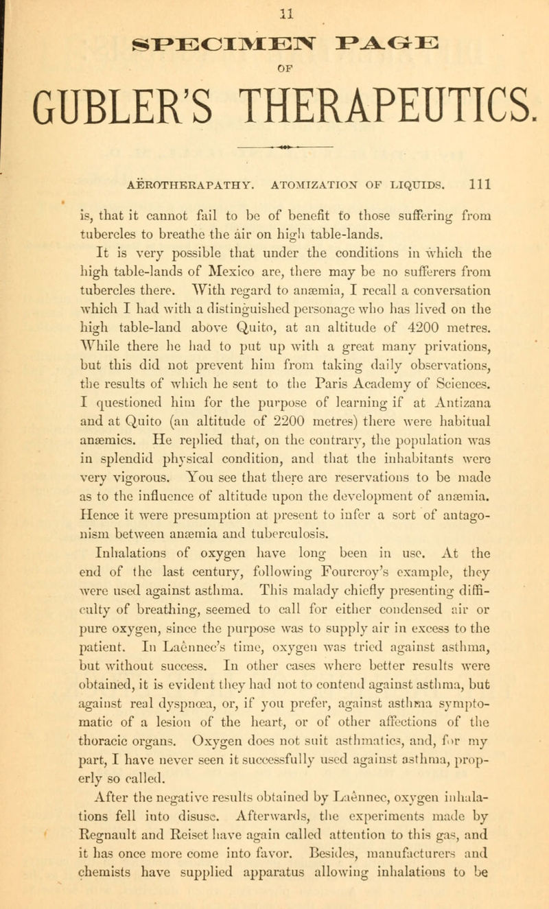OF GUBLER'S THERAPEUTICS AEROTHERAPATHY. ATOMIZATIOX OF LIQUIDS. Ill is, that it cannot fail to be of benefit to those suffering from tubercles to breathe the air on high table-lands. It is very possible that under the conditions in which the high table-lands of Mexico are, there may be no sufferers from tubercles there. With regard to anaemia, I recall a conversation which I had with a distinguished personage who has lived on the high table-land above Quito, at an altitude of 4200 metres. While there he had to put up with a great many privations, but this did not prevent him from taking daily observations, the results of which he sent to the Paris Academy of Sciences. I questioned him for the purpose of learning if at Antizana and at Quito (an altitude of 2200 metres) there were habitual anaemics. He replied that, on the contrary, the population was in splendid physical condition, and that the inhabitants were very vigorous. You see that there arc reservations to be made as to the influence of altitude upon the development of anaemia. Hence it were presumption at present to infer a sort of antago- nism between anaemia and tuberculosis. Inhalations of oxygen have long been in use. At the end of the last century, following Fourcroy's example, they were used against asthma. This malady chiefly presenting diffi- culty of breathing, seemed to call for either condensed air or pure oxygen, since the purpose was to supply air in excess to the patient. In Laennec's time, oxygen was tried against asthma, but without success. In other cases where better results were obtained, it is evident they had not to contend against asthma, but against real dyspnoea, or, if you prefer, against asthma sympto- matic of a lesion of the heart, or of other affections of the thoracic organs. Oxygen does not suit asthmatics, and, for my part, I have never seen it successfully used against asthma, prop- erly so called. After the negative results obtained by Laennec, oxygen inhala- tions fell into disuse. Afterwards, the experiments made by Regnault and Reiset have again called attention to this gas, and it has once more come into favor. Besides, manufacturers and chemists have supplied apparatus allowing inhalations to be