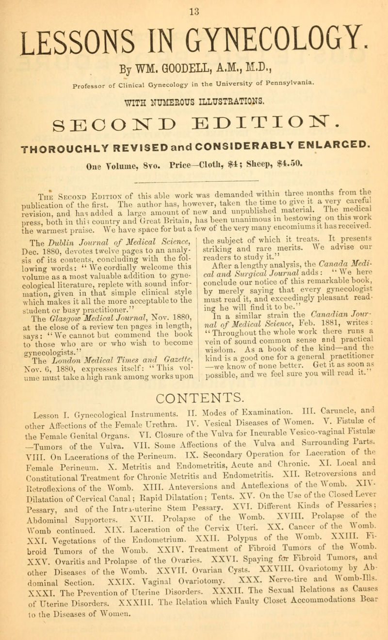 LESSONS IN GYNECOLOGY. By WM. GOODELL, A.M., M.D., Professor of Clinical Gynecology in the University of Pennsylvania. WITH NUMEROUS ILLUSTRATIONS. SECOND EDITION. THOROUGHLY REVISED and CONSIDERABLY ENLARCED. One Volume, 8vo. Price—Cloth, $4; Sheep, $4.50. The Second Edition of this able work was demanded within three months from the publication of the first. The author has, however, taken the time to give it a very carefu revision, and has added a large amount of new and unpublished material. The medical press, both in thi? country and Great Britain, has been unanimous in bestowing on this work the warmest praise. We have space for but a few of the very many encomiums it has received. The Dublin Journal of Medical Science, I the subject of which it treats. ItResents Dec. 1880, devotes twelve pages to an analy- striking and rare merits. AN e advise oui readers to study it. After a lengthy analysis, the Canada Medi- cal and Surgical Journal adds : '• \\ e here conclude our notice of this remarkable book, by merely saying that every gynecologist must read it, and exceedingly pleasant read- ing he will findittobe. In a similar strain the Canadian Jour- nal of Medical Science, Feb. 1881, writes:  Throughout the whole work there runs a vein of sound common sense and practical wisdom. As a book of the kind—and the kind is a good one for a general F^titumer Nov. G, 1880, expresses itself: This vol- -we know of none better. Getit as soon as ume must take a high rank among works upon possible, and we feel sure you will read it. sis of its contents, concluding with the fol- lowing words:  We cordially welcome this volume as a most valuable addition to gyne- cological literature, replete with sound infor- mation, given in that simple clinical style which makes it all the more acceptable to the student or busy practitioner. The Glasgow Medical Journal, Nov. 1880, at the close of a review ten pages in length, says:  We cannot but commend the book to those who are or who wish to become gynecologists. The London Medical Times and Gazeite, CONTENTS. Lesson I. Gynecological Instruments. II. Modes of Examination. III. Caruncle and other Affections of the Female Urethra. IV. Vesical Diseases of Women. V. Fistulae of the Female Genital Organs. VI. Closure of the Vulva for Incurable Vesicovaginal Fistute -Tumors of the Vulva. VII. Some Affections of the Vulva and Surrounding Parte. VIII. On Lacerations of the Perineum. IX. Secondary Operation for Laceration of the Female Perineum. X. Metritis and Endometritis, Acute and Chronic. XL Local and Constitutional Treatment for Chronic Metritis and Endometritis. XII. Retroversions and Retroflexions of the Womb. XIII. Anteversions and Anteflexion of the ^ omb. XI\ - Dilatation of Cervical Canal; Rapid Dilatation; Tents. XV. On the Use of the Closed Levei Pessary, and of the Intrauterine Stem Pessary. XVI. Different Kinds of Pessaries; Abdominal Supporters. XVII. Prolapse of the Womb. XVIII. Prolapse of the Womb continued. XIX. Laceration of the Cervix Uteri. XX. Cancer of the Womb. XXI. Vegetations of the Endometrium. XXII. Polypus of the Womb. XXIIL Fi- broid Tumors of the Womb. XXIV. Treatment of Fibroid Tumors of the Womb. XXV. Ovaritis and Prolapse of the Ovaries. XXVI. Spaying for Fibroid Tumors, ana other Diseases of the Womb. XXVII. Ovarian Cysts. XXVIII. Ovariotomy by Ab- dominal Section. XXIX. Vaginal Ovariotomy. XXX. Nerve-tire and N\ omb-Ills. XXXI. The Prevention of Uterine Disorders. XXXII. The Sexual Relations as C of Uterine Disorders. XXXIII. The Relation which Faulty Closet Accommodations Bear to the Diseases of Women.