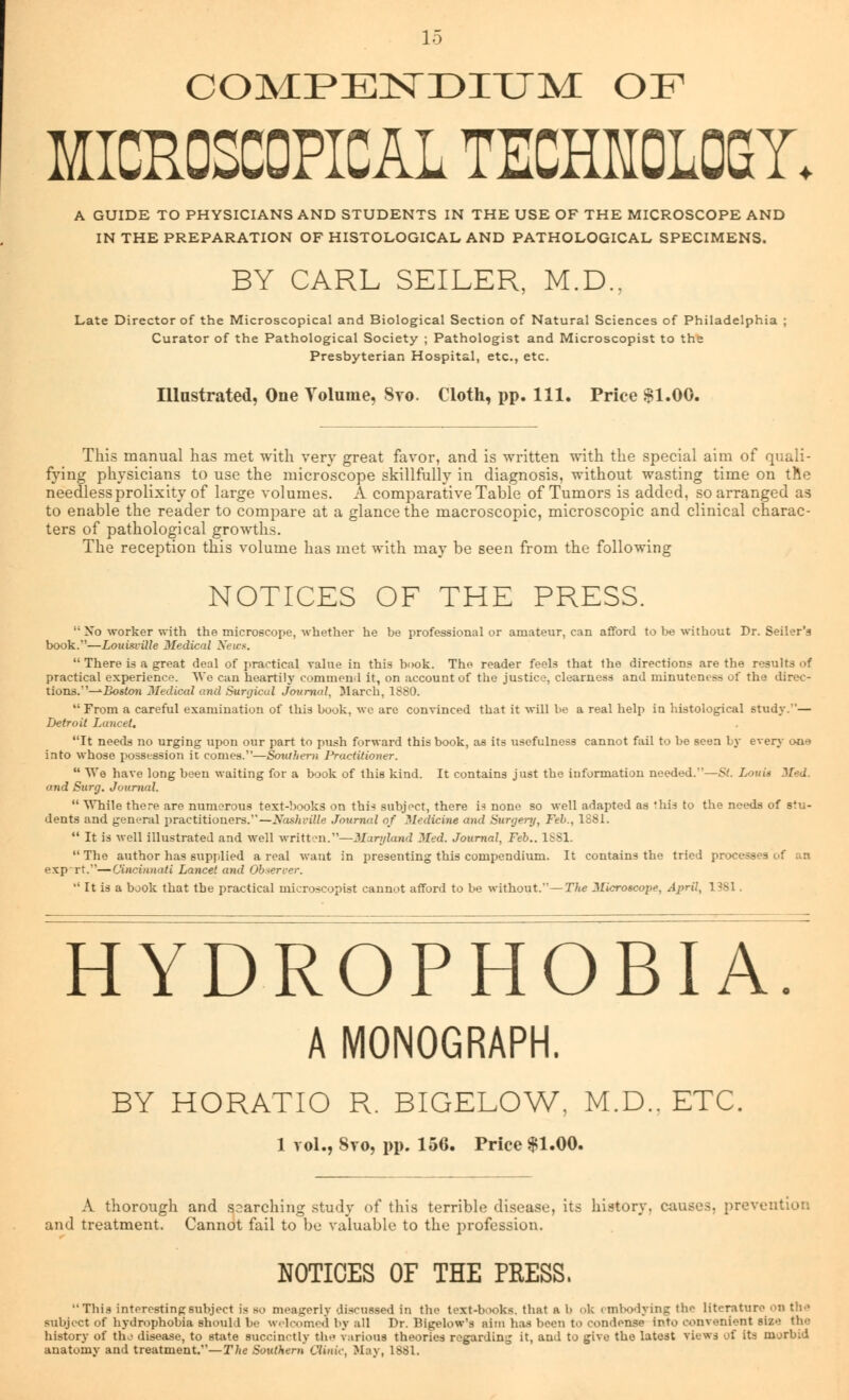 COMPENDIUM OF MICROSCOPICAL TECHKOLOGX A GUIDE TO PHYSICIANS AND STUDENTS IN THE USE OF THE MICROSCOPE AND IN THE PREPARATION OF HISTOLOGICAL AND PATHOLOGICAL SPECIMENS. BY CARL SEILER, M.D.. Late Director of the Microscopical and Biological Section of Natural Sciences of Philadelphia ; Curator of the Pathological Society ; Pathologist and Microscopist to the Presbyterian Hospital, etc., etc. Illustrated, One Volume, 8to. Cloth, pp. 111. Price $1.00. This manual has met with very great favor, and is written with the special aim of quali- fying physicians to use the microscope skillfully in diagnosis, without wasting time on the needless prolixity of large volumes. A comparative Table of Tumors is added, so arranged as to enable the reader to compare at a glance the macroscopic, microscopic and clinical charac- ters of pathological growths. The reception this volume has met with may be seen from the following NOTICES OF THE PRESS. No worker with the microscope, whether he be professional or amateur, can afford to be without Dr. Seller's book.—Louisville Medical News. There is a great deal of practical value in this book. The reader feels that the directions are the results of practical experience. We can heartily commend it, on account of the justice, clearness and minuteness of the direc- tions.''—^Boston Medical and Surgical Journal, March, 1880. From a careful examination of this book, we are convinced that it will be a real help in histological study.''— Detroit Lancet. It needs no urging upon our part to push forward this book, as its usefulness cannot fail to be seen by even,- ou>j into whose possession it comes.—Southern l^aclitioner. We have long been waiting for a book of this kind. It contains just the information needed.—St. Louis Med. and Surg. Journal. While there are numerous text-books on thi* subject, there is none so well adapted as 'his to the needs of stu- dents and general practitioners.—Nashville Journal of Medicine and Surgery, Feb., 1881. It is well illustrated and well written.—Maryland Med. Journal, Feb.. 1SS1. The author has supplied a real want in presenting this compendium. It contains the tried processes of an exp rt.—Cincinnati Lancet and Observer. It is a book that the practical microscopist cannot afford to be without.— The Microscope, April, 1381. HYDROPHOBIA. A MONOGRAPH. BY HORATIO R. BIGELOW, M.D.. ETC. 1 vol., Svo, pp. 156. Price $1.00. A thorough and searching study of this terrible disease, its history, causes, prevention and treatment. Cannot fail to be valuable to the profession. NOTICES OF THE PRESS. This interesting subject is so meagerly discussed in the text-books, that a 1> ok embodying th^ literature on th>> subject of hydrophobia should be welcomed by all Dr. Bigelow'a aim has been to condense into convenient si/. the history of the disease, to state succinctly th.> various theories regarding it, and to give the latest views of its morbid anatomy and treatment.—The Southern Clinic, May, 1881.