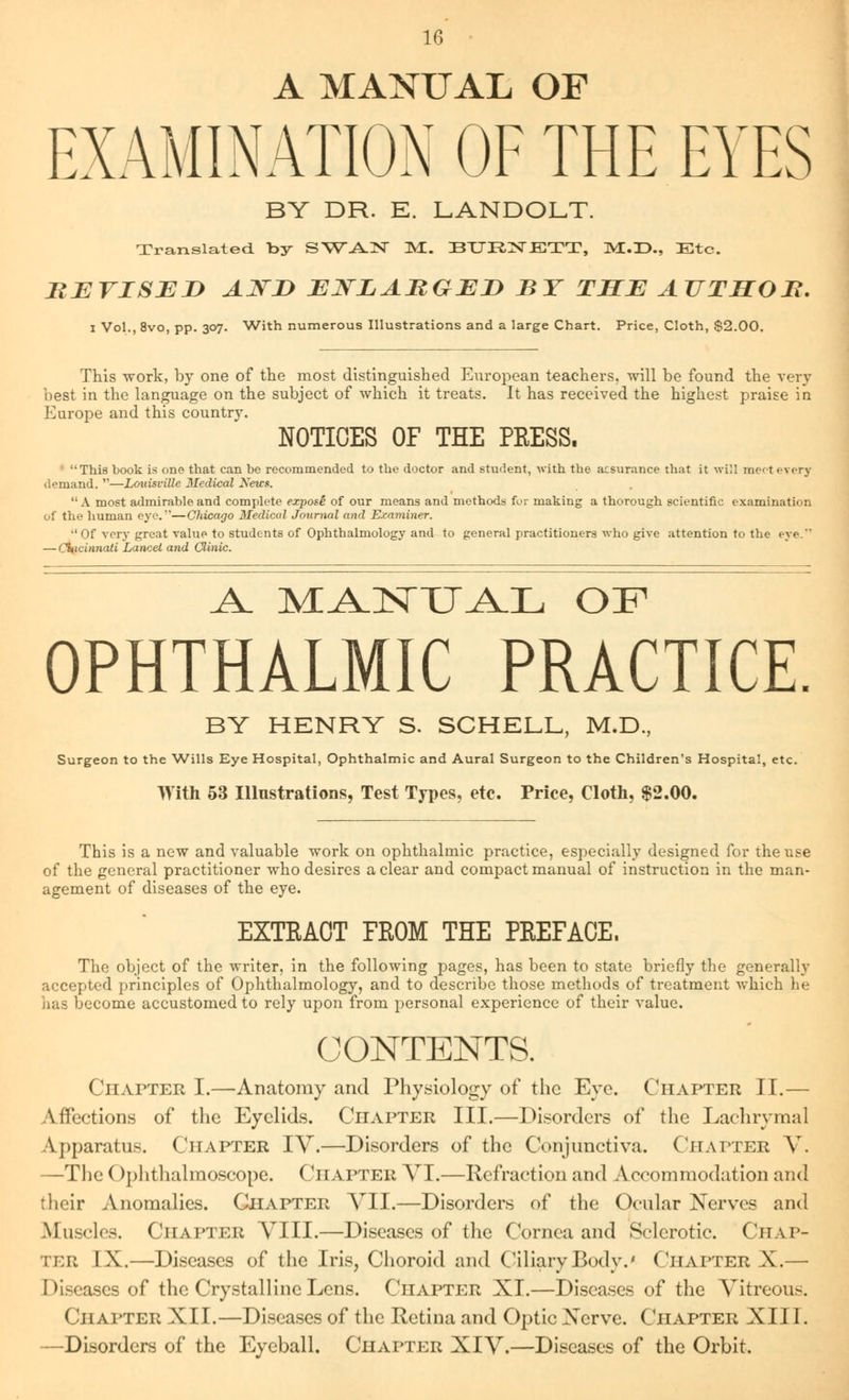 A MANUAL OF EXAMINATION OF THE EYES BY DR. E. LANDOLT. Translated by SWAN JUL. BURINJSTT, MMX, Etc. REVISED AjTI) ENLARGED BY THE AUTHOR. I Vol., 8vo, pp. 307. With numerous Illustrations and a large Chart. Price, Cloth, $2.00. This work, by one of the most distinguished European teachers, will be found the very- best in the language on the subject of which it treats. It has received the highest praise in Europe and this country. NOTICES OF THE PRESS. This book is one that can be recommended to the doctor and student, with the assurance that it will meet every demand. —Louisville Medical News. A most admirable and complete exposi of our means and methods fur making a thorough scientific examination of the human eye.—Chicago Medical Journal and Examiner. Of very great value to students of Ophthalmology and to general practitioners who give attention to the eye. — Cincinnati Lancet and Clinic. A. MiLNTI^JL OF OPHTHALMIC PRACTICE. BY HENRY S. SCHELL, M.D., Surgeon to the Wills Eye Hospital, Ophthalmic and Aural Surgeon to the Children's Hospital, etc. With 53 Illustrations, Test Types, etc. Price, Cloth, $2.00. This is a new and valuable work on ophthalmic practice, especially designed for the use of the general practitioner who desires a clear and compact manual of instruction in the man- agement of diseases of the eye. EXTRACT FROM THE PREFACE. The object of the writer, in the following pages, has been to state briefly the generally accepted principles of Ophthalmology, and to describe those methods of treatment which lie has become accustomed to rely upon from personal experience of their value. CONTENTS. Chapter I.—Anatomy and Physiology of the Eye. Chapter II.— Affections of the Eyelids. Chapter III.—Disorders of the Lachrymal Apparatus. Chapter IV.—Disorders of the Conjunctiva. Chapter V. —The Ophthalmoscope. Chapter VI.—Refraction and Accommodation and their Anomalies. Chapter VII.—Disorders of the Ocular Nerves and Muscles. Chapter VIII.—Diseases of the Cornea and Sclerotic. Chap- ter IX.—Diseases of the Iris, Choroid and Ciliary Body.' ( 'iiapter X.— Diseases of the Crystalline Lens. Chapter XI.—Diseases of the Vitreous. Chapter XII.—Diseases of the Retina and Optic Xerve. Chapter XIII. —Disorders of the Eyeball. Chapter XIV.—Diseases of the Orbit.