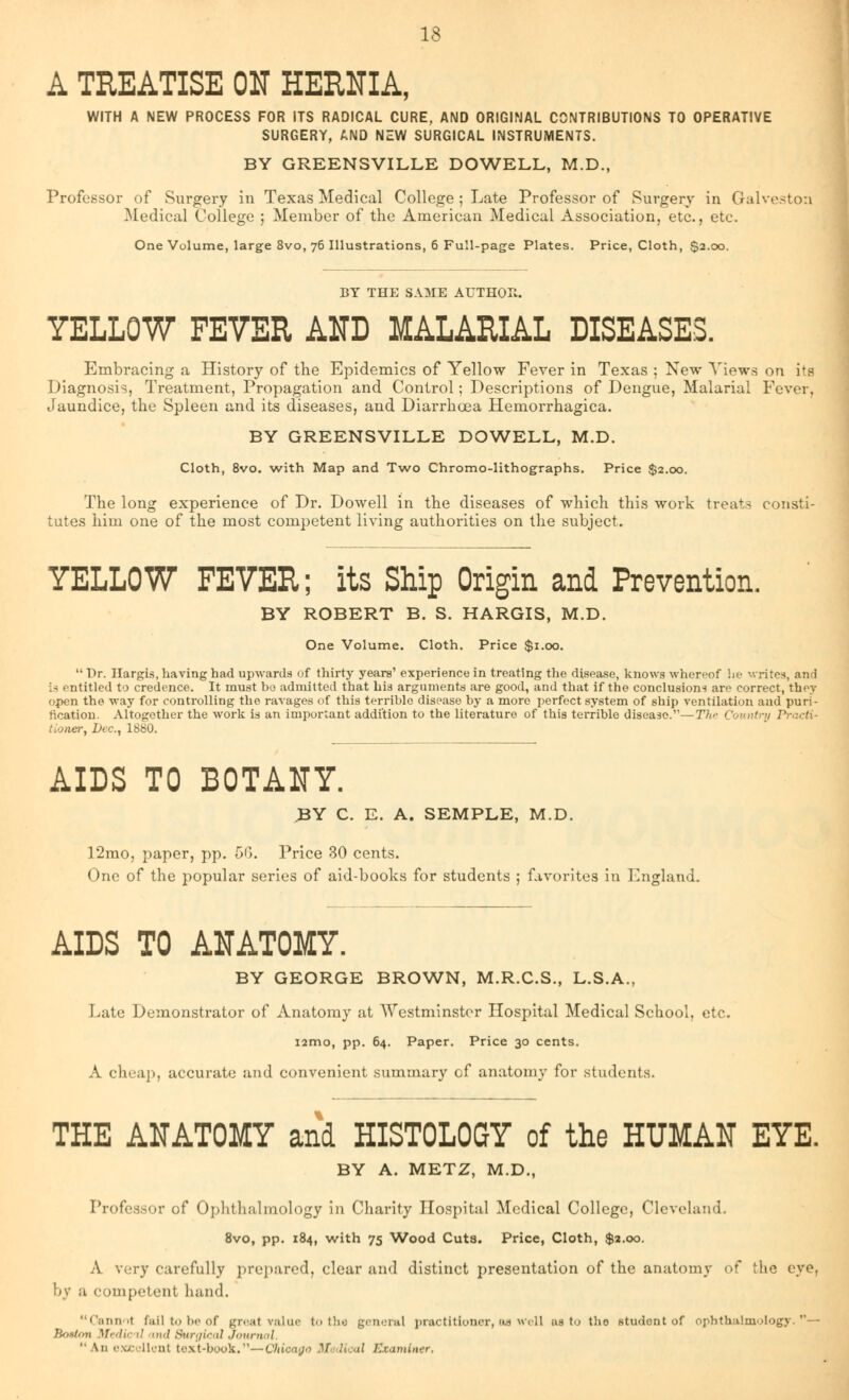 A TREATISE OH HEUNIA, WITH A NEW PROCESS FOR ITS RADICAL CURE, AND ORIGINAL CONTRIBUTIONS TO OPERATIVE SURGERY, AND NEW SURGICAL INSTRUMENTS. BY GREENSVILLE DOWELL, M.D., Professor of Surgery in Texas Medical College ; Late Professor of Surgery in Galveston Medical College ; Member of the American Medical Association, etc., etc. One Volume, large 8vo, 76 Illustrations, 6 Full-page Plates. Price, Cloth, $2.00. BY THE SAME AUTHOR. YELLOW FEVER AND MALARIAL DISEASES. Embracing a History of the Epidemics of Yellow Fever in Texas ; New Views on its Diagnosis, Treatment, Propagation and Control; Descriptions of Dengue, Malarial Fever, Jaundice, the Spleen and its diseases, and Diarrhoea Hemorrhagica. BY GREENSVILLE DOWELL, M.D. Cloth, 8vo. with Map and Two Chromo-lithographs. Price $2.00. The long experience of Dr. Dowell in the diseases of which this work treats consti- tutes him one of the most competent living authorities on the subject. YELLOW FEVER; its Ship Origin and Prevention. BY ROBERT B. S. HARGIS, M.D. One Volume. Cloth. Price $1.00.  Dr. Hargis, having had upwards of thirty years' experience in treating the disease, knows whereof he writes, and la entitled to credence. It must ho admitted that his arguments are good, and that if the conclusions are correct, they open the way for controlling the ravages of this terrible disease by a more perfect system of ship ventilation and puri- fication. Altogether the work is an important addition to the literature of this terrible disease.—The Country Practi- tioner, Dec, 1880. AIDS TO BOTANY. BY C. E. A. SEMPLE, M.D. 12mo, paper, pp. 56. Price 30 cents. One of the popular series of aid-books for students ; favorites in England. AIDS TO ANATOMY. BY GEORGE BROWN, M.R.C.S., L.S.A., Late Demonstrator of Anatomy at Westminster Hospital Medical School, etc. i2mo, pp. 64. Paper. Price 30 cents. A cheap, accurate and convenient summary of anatomy for students. THE ANATOMY and HISTOLOGY of the HUMAN EYE. BY A. METZ, M.D., Professor of Ophthalmology in Charity Hospital Medical College, Cleveland. 8vo, pp. 184, with 75 Wood Cuts. Price, Cloth, $2.00. A very carefully prepared, clear and distinct presentation of the anatomy of the eye, by a competent hand. Cannot fail to be of great value to the general practitioner, as well as to tho student of ophthalmology.— Beaton Medic d and Surgical Journal  \n excellent t<\\t-book.—Chicago Medical Examiner,
