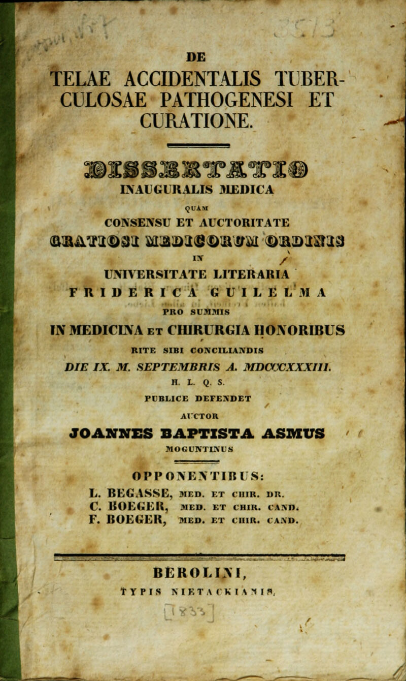 DE TELAE ACCIDENTALIS TIJBER- CULOSAE PATHOGENESI ET CURATIONE. —<•< LVAUGURALIS JIEDICA <JUAM CONSENSU ET AUCTORITATE aaATJtD3i ^m^ontt^ oammz isr jf UNIVERSITATE LITERARIA F R I D E R I C A G U I L E LM A PRO SUJIMIS IIV MEDICLVA et CIURURGIA IIOIVORIRUS RITE SIBI COMILIA.\DIS DIE IX. M. SEPTEMBRIS A. MDOXXXXIIL H. L. Q. S. PUBLICE DEFENDF.T AVCTOR JOANNES BAPTZSTA ASMUS ' i MOGUNTIKDS OPPONENTIRUS: L. REGASSE, died. et ciiir. dr. C. ROEGER, med. et chir. ia.\d. F. ROEGER, med. et ciiir. ia.\d. rrss BEROLIM,