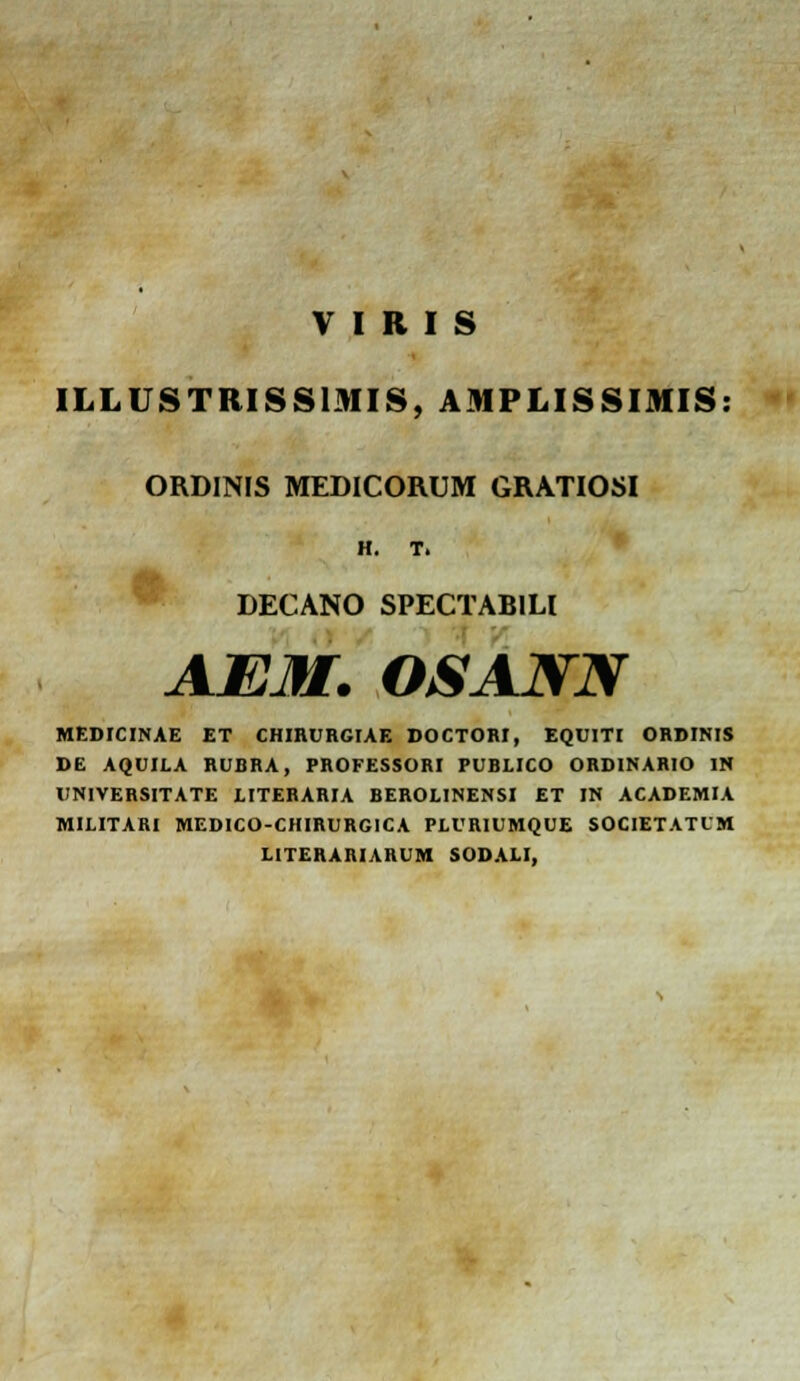 ILLUSTRISSIMIS, AMPLISSIMIS: ORDINIS MEDICORUM GRATIOSI H. T. LECANO SPECTABILI AEM. OSANN MEDICINAE ET CHIRURGIAE DOCTORI, EQUITI ORDINIS DE AQUILA RUBRA, PROFESSORI PUBLICO ORDINARIO 1N UNIVERSITATE LITERARIA BEROLINENSI ET IN ACADEMIA MILITARI MEDICO-CHIRURGICA PLURIUMQUE SOCIETATLM LITERARIARUM SODALI,