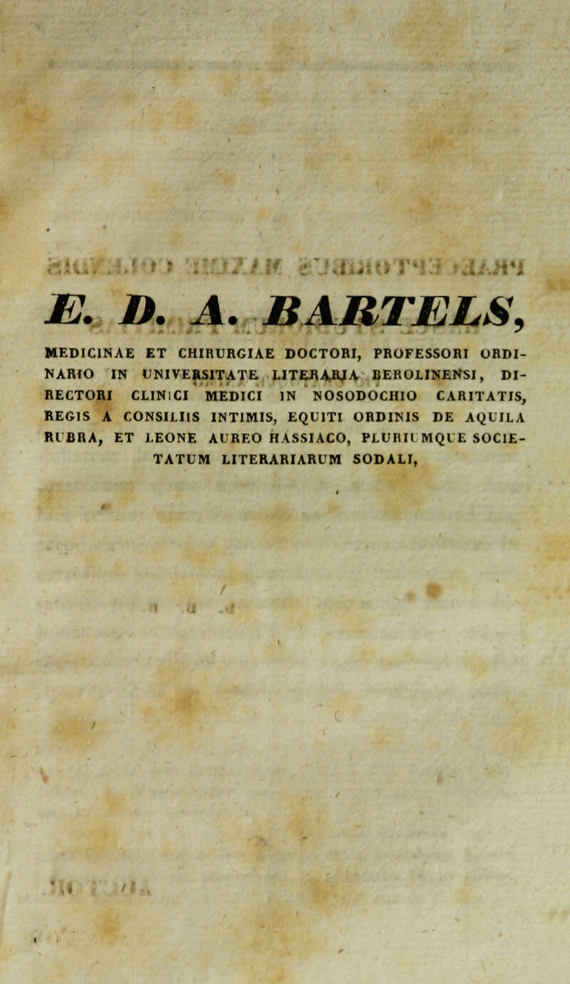 - E. D. A. BARTELS, MEDICINAE ET CHIRURGUE DOCTORI, PROFESSORI ORDI- NARIO IN UMVERSITATE. LITEflAAIA BEROLINEHSI, DI- RECTORI CLINICI MEDICI IN NOSODOCHIO CARITATIS, REGIS A CONSIUIS INTIMIS, EQUITI ORDIMS DE AQLILA Rl CHA, ET LEONE AURF.O HASSIACO, PLURII MQIE SOCIE- TATUM LITERARIARUM SODALI,