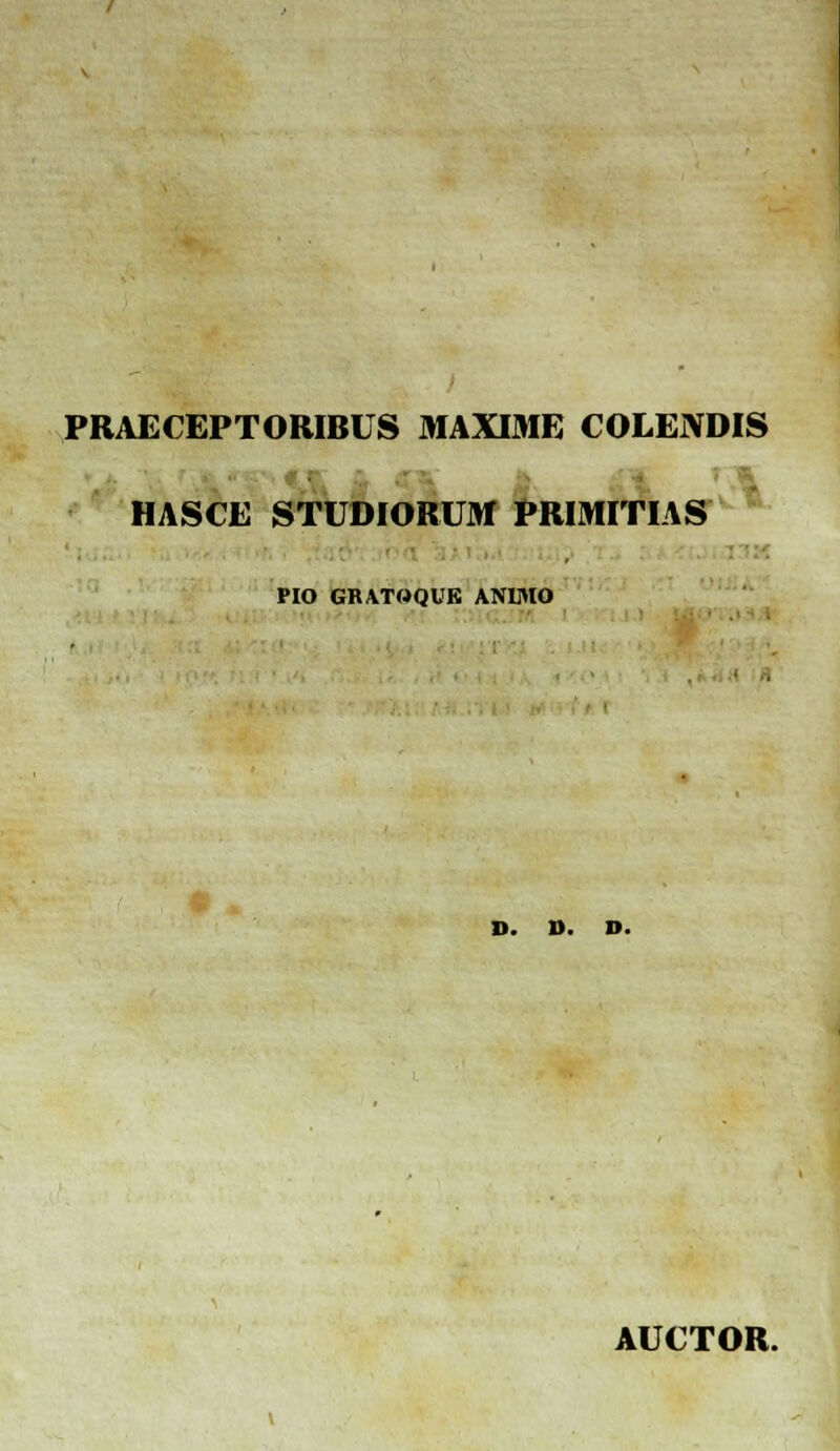 PRAECEPTORIBUS MAXIME COLENDIS HASCE STUDIORUM PRIMITIAS PIO GRATOQUE ANIMO D. D. D. AUCTOR.