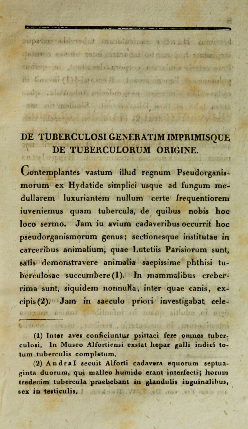 DE TUBERCULOSI GENERATIM IMPRIMISQUE DE TUBERCULORUM ORIGINE. (_jontemplantes vastum ilhid regnum Pseudorganis- morum ex Hydatide simplici usque ad fungum me- dullarem Iuxuriantem nullum certe frequentiorem iuveniemus quam tubercula, de quibus nobis hoc loco sermo. Jam iu avium cadaveribus occurrit hoc pseudorganismorum genus; sectionesque institutae in carceribus animahum, quae Lutetiis Parisiorum sunt, satis demonstravere animalia saepissime phthisi tu- berculosae succurnbere(l). In mammalibus creber- rima sunt, siquidem nonnutta, inter quae canis, ex- cipis(2). Jam in saeculo priori investigabat eele- (1) Intar ave» conficiuntur psitlaci fere omnes tuber- culosi. ln Museo Alforliensi exstat liepar galli indici to- liim tiiberrulis complotum. (2) Andral secuit Alforti cadavora equorum septua- ginta duoruru, qui malleo huniido erant interfecti; horum tredecim tubercula praebebanl in glandulis inguinalibus, sex in testiculis.