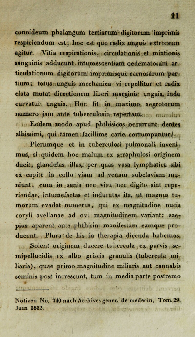 u conoideum phalangum tertiarumdigitorum imprimis respiciendum est; hoc est quo radix unguis extrorsum agitur. Vilia respirationis, circulationis et mixtionis sanguinis adducunt. intumescentiam oedematosam ar- ticulationum digitorum imprimisque carnosarum par^ tium; totus unguis mechaniea vi repellitur et radix elata mutat directionem liberi marginis' unguis, inde curvatur unguis. Hoc fit in maximo. aegrotorum numero jam ante tuberculosin repertam. Eodem modo apud phthisicos occurrunt den.tes albissimi, qui tamen facillime carie, corrumpuntur.i Plerumque et in tuberculosi pulmonali. inveni^ mus, si quidem hoc malum ex scrophulosi originem ducit, glandulas illas, per quas vasa lymphatica sibi ex capite in collo viam ad venam subclaviam mu- niunt, cum in sanis ncc visu nec digito sint repe- riendae, intumefactas et induratas ita, ut magnus tu-» morum cvadat numerus, qui ex magnitudine nucis coryli avellanae ad ovi magnitudinem variant; sae- pius, aparenl ante phthisin manifeslam eamque pro- ducunt. Plura de his in therapia dicenda habemus. Solent originem ducere tubercula ex parvis se- mipellucidis cx albo griseis granulis (tubercula mi- liaria), quae primo magnitudine miliaris aut cannabis seminis post increscunt, tum in media parte postremo Nolizen No, 740 nach Archives gener. de medecin. Tom.29,