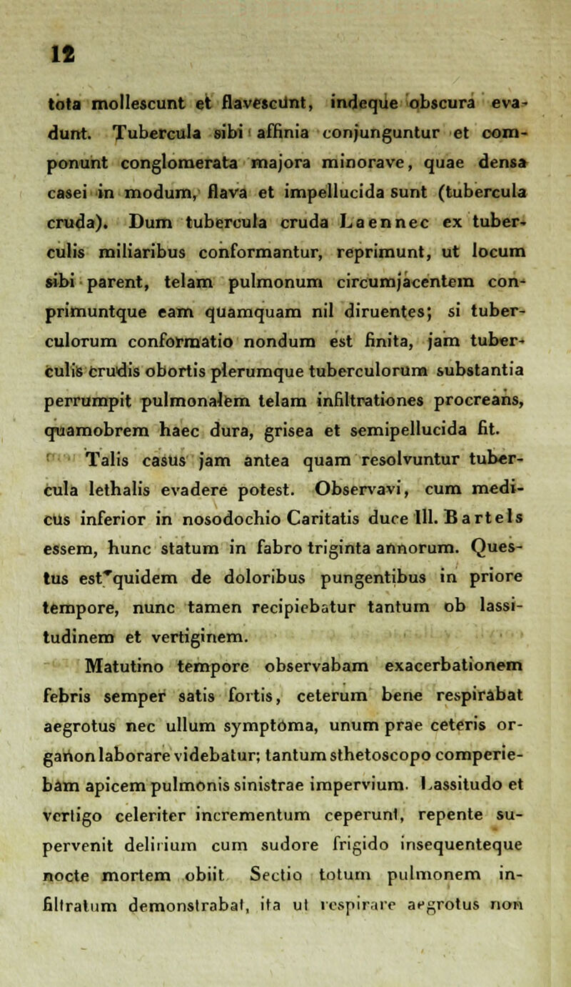 It tota mollescunt et flavescunt, indeque obscura eva- dunt. Tubercula sibi i affinia conjunguntur et oom- ponuht conglomerata majora minorave, quae densa casei in modum, flava et impellucida sunt (tubercula cruda). Dum tubercula cruda Laennec ex tuber- culis miliaribus conformantur, reprimunt, ut locum sibi ■ parent, telam pulmonum circumjacentem con- primuntque eam quamquam nil diruentes; si tuber- culorum conforraatio nondum est finita, jaim tuber- culis fcrudis obortis plerumque tuberculorum substantia perrumpit pulmonaJem telam infiltrationes procreans, quamobrem haec dura, grisea et semipellucida fit. Talis casus jam antea quam resolvuntur tub«r- cula lethalis evadere potest. Observavi, cum medi- cus inferior in nosodochio Caritatis duce 111. Bartels essem, hunc statum in fabro triginta annorum. Ques- tus esfquidem de doloribus pungentibus in priore tempore, nunc tamen recipiebatur tantum ob lassi- tudinem et vertiginem. Matutino tempore observabam exacerbationem febris semper satis fortis, ceterum bene respirabat aegrotus nec ullum symptoma, unum prae ceteris or- gaiion laborare videbatur; tantum sthetoscopo comperie- bam apicem pulmonis sinistrae impervium. l^assitudo et verligo celeriter incrementum ceperunl, repente su- pervenit delirium cum sudore frigido insequenteque nocte mortem obiit Sectio toturn pulmonem in- fillralum demonslrabat, ita ut respirare an^rotus non