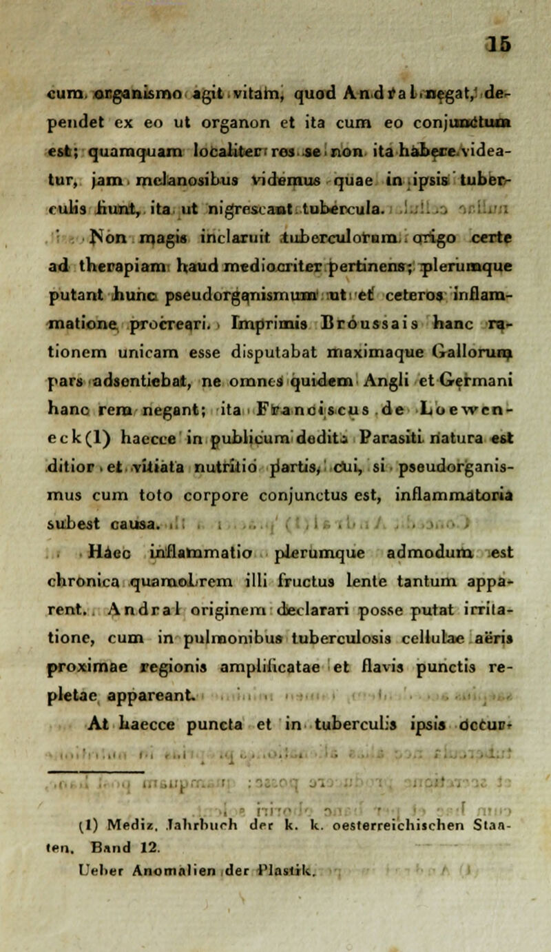 cura. organismo agitvitam, quod Andf al.negat, de- pendet ex eo ut organon et ita cum eo conjunctum est; quamquain localitec ros se non ita hahere videa- tur, jam. mclanosibus videmus quae tn.ipsis tuber/- cubs hunt, ita ut nigreseaot tubercula. fson magis inclaruit .tuberculorura. origo certe ad therapiam haud mediocriter pertinens; plerumque putant hunc pseudorganisruum ut ct ceteros inflam- matione procreari. i Imprimis Broussais hanc ra- tionem unicam esse disputabat maximaque (iallorum pars adsentiebat, ne omnes quidem Angli et Germani hanc rera negant; ita Franciscus de Loewen- eck(l) haccce in publicum dodit; Parasiti hatura est ditior it vitiata nutrkid riartis^ ciii, si pseudorganis- mus cum toto corpore conjunctus est, inflammatoria subest causa. . . Haec inflammatio pierumque admodum est chronica quaraoLrem illi fructus lente tantum appa- rent.. Andral originem declarari posse putat irrita- tione, cum in pulmonibua tuberculosis cellulae aeris proximae regionis amplilicatae et flavis punctis re- pletac appareant At haecce puncta et in tuberculis ipis occur- hho (l) Mediz. Jahrhuoh der k. k. oesterreichischen Stan- ten, li.iiul 12. Ueher Anonialien der Plastik.