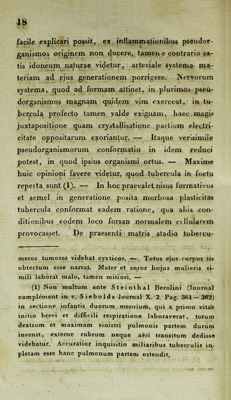 facile explicari possit, ex inflammationibus pseudor- canismos originem non ducere, tamen e contrario sa- tis idoneum naturae videtur, arteriale systerua ma- teriam ad ejus generationem porrigere. Kervorum syotema, quod ad formam. attinet, in plurimos pseu- dorganismos magnam, quidem vim exerceat, in tu- bercula profecto tamen yalde exiguam, haec magis juxtapositione quam crystallisatione partium electii- citate oppositarum exoriantur. — Itaque verisimile pseudorganismorum conformatio in idem reduci potest, in quod ipsius organismi ortus. — Maxime huic opinioni favere videtur, quod tubercula in foetu repei ta sunt (1). — In hoc praevalet nisus formativus et semel in generalione posita morbosa plasticitas tubercula conformat eadem ralione, qua aliis con- ditionibus eodem loco forsan normalem ccllularem provocasset. De praesenti matris stadio tubercu- meros tumores videbat cysticos, — Totus ejus corpus iis obtectum esse narrat. Mater et so.ror hujus mulieris si- mili laborat malo, taraen mitiori. — (1) Non multum ante Steinthal Berolini (lournal complement in v. Siebolds Journal X. 2. Pag. 361 — 362) in sectione itifantis duorum mensium, qui a primo viiae initio brevi et difficili respiratione laboraverat, totum dextrum et maximam sinistri pulmonis partem durum invenit, externe rubrum neque aeri transitum dedisss videbatur. Accuratior inquisitio miliaribus tuberculis in- pletam esse banc pulmonum partem ostendit.