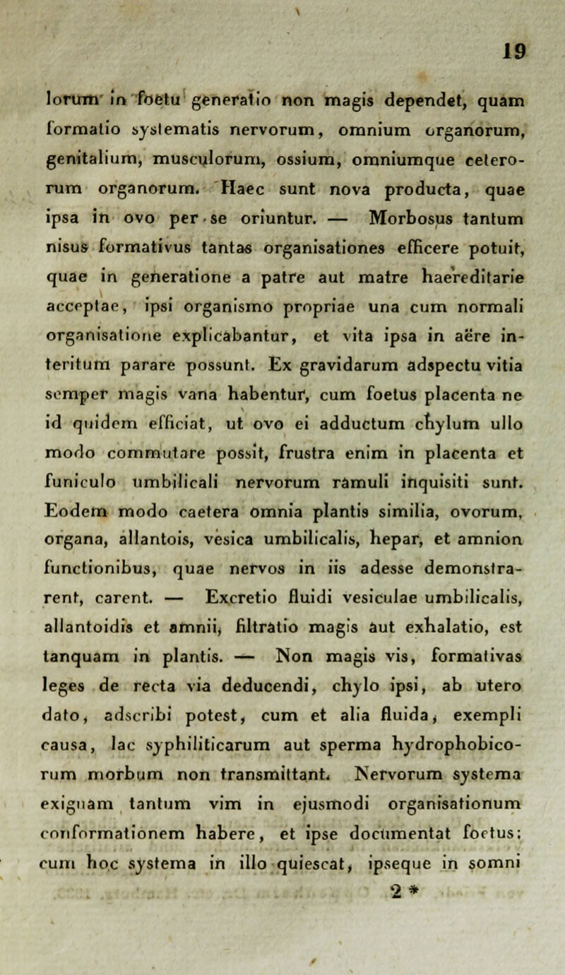 lorimr in foetu generalio non magis dependet, quam formatio syslematis nervorum, omnium organorum, genitalium, musculorum, ossium, omniumque celero- rum organorum. Haec sunt nova producta, quae ipsa in ovo per • se oriuntur. — Morbosus tantum nisus formativus tantas organisationes efficere potuit, quae in generatione a patre aut matre haereditarie acceptac, ipsi organismo propriae una cum normali organisatione explicabantur, et vita ipsa in aere in- teritum parare possunt. Ex gravidarum adspectu vitia semper magis vana habentur, cum foetus placenta ne id quidem efficiat, ut ovo ei adductum chylutn ullo modo commutare possit, frustra enim in placenta et funiculo umbilicali nervorum ramuli inquisiti sunt. Eodem modo caetera omnia plantis similia, ovorum, organa, allantois, vesica umbilicalis, hepar, et amnion functionibus, quae nervos in iis adesse demonstra- rent, carent. — Excretio fluidi vesiculae umbilicalis, allantoidis et amnii, filtratio magis aut exhalatio, est tanquam in plantis. — Non magis vis, formativas Ieges de recta via deducendi, chylo ipsi, ab utero dato, adscribi potest, cum et alia fluida, exempli causa, lac syphiliticarum aut sperma hydrophobico- rum morbum non transmittant, Nervorum systcma exignam tantum vim in ejusmodi organisationum conformationem habere, et ipse doetimentat foctus; cum hoc systema in illo quiescat, ipseque in somni 2*