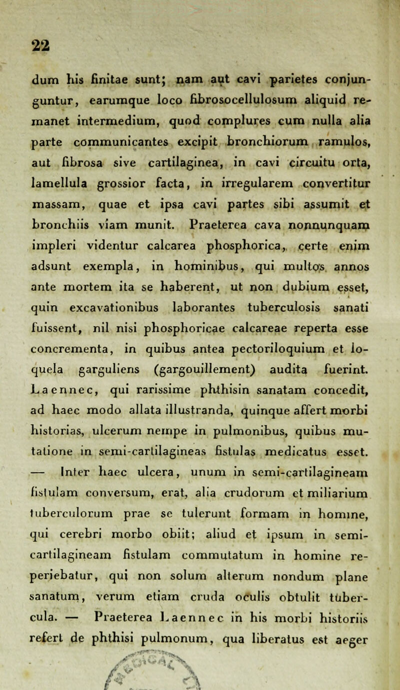 dum his finitae sunt; nam aut cavi parietes conjun- guntur, earumque loco fibro&ocellulosum aliquid re- manet intermedium, quod complures cum nulla alia parte communicantes excipit bronchiorum ramulos, aut fibrosa sive cartilaginea, in cavi circuitu orta, lamellula grossior facta, in irregularem convertitur massam, quae et ipsa cavi partes sibi assumit et bronchiis viam munit. Praeterea cava nonnunquam impleri videntur calcarea phosphorica,, certe enim adsunt exempla, in hominibus, qui mullos annos ante mortem ita se haberent, ut non dubium esset, quin excavationibus laborantes tuberculosis sanati fuissent, nil nisi phosphoricae calcareae reperta esse concrementa, in quibus antea pectoriloquium et lo- quela garguliens (gargouillement) audita fuerint. Laennec, qui rarissime phthisin sanatam concedit, ad haec modo allata illustranda, quinque affert morbi historias, ulcerum nempe in pulmonibus, quibus mu- tatione in semi-carlilagineas fistulas medicatus esset. — Inter haec ulcera, unum in semi-cartilagineam fislulam conversum, erat, alia crudorum et miliarium tuberculorum prae se tulerunt formam in homine, qui cerebri morbo obiit; aliud et ipsum in semi- cartilagineam fistulam commutatum in homine re- periebatur, quj non solum alterum nondum plane sanatum, verum etiam cruda ofulis obtulit tuber- cula. — Praeterea Laennec in his morbi historiis referl de phthisi pulmonum, qua liberatus est aeger t