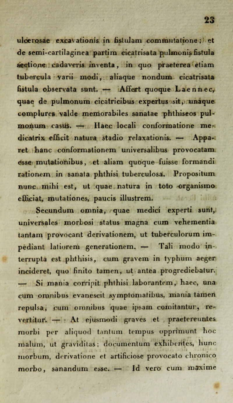 ulceiosae excavationis in hslulam commutatione; ct de semi-cartilaginea partim cicatrisata pulmunis fistula sectione cadaveris inventa, in quo praeterea etiam tubercula varii modi, aliaque nondum cicatrisata fistula observata sunt. — Affart quoque Laenncc, quae de pulmonum cicatricibus expertus sit, unaque complures valde memorabiles sanatae phthiseos pul- monum casus. — Haec locali conformatione me- (Jicalrix efficit nat.ura stadio relaxationis. — Appa- ret hanc conformationem universalibus provocatam eisse- mutationibus, et aliam quoque fuisse formandi rationem in sanata phthisi tuberculosa. Propositum nunc, mihi est, ut quae natura in toto -organismo cfficiat, mutationes, paucis illustrem. Secundum omnia, quae medici experti sunt, universales morbosi status magna cum vehementia tantarn provocant derivationem, ut tuberculorum im- pediant latiorem gencrationem. — Tali modo in- terrupta est phthisis, cum gravem in typhum aeger incideret, quo finito tamen, ut antea progrediebatur. — Si mania corripit phlhisi laborantcm, haec, una cum omnibus evanescit symptoniatibus, mania tamen repulsa, cuin oinnibus quae ipsam comitantur, re- vertitur. — • At ejusnmili graves et praetereuntes morbi pcr aliquoil tantum tempus oppriniunt hoc malum, ut graviditas: documentum exhibc ritcs, hunc morbum, derivatione et artificiose provocato clironico morbo, sanandum e»se. — Id vero cum mffxime