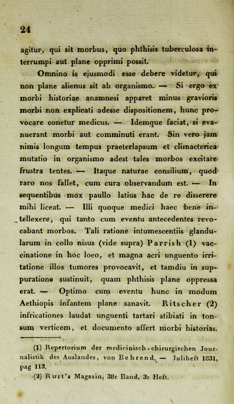 agitur, qui sit morbus, quo phthisis tuberculosa in- terrumpi aut plane opprimi possit. Omnino is ejusmodi esse debere videtur, qui non plane alienus sit ab organismo. — Si ergo ex' morbi historiae anamnesi apparet minus graviori» morbi non explicati adesse dispositionem, hunc pro- vocare conetur medicus. — Idemque faciat, si eva- nuerant morbi aut comminuti erant. Sin vero jam nimis longum tempus praeterlapsum et climacterica mutatio in organismo adest tales morbos excitare frustra tentes. Itaque naturae consilium, quod raro nos fallet, cum cura observandum est. — In sequentibus mox paullo latius hac de re disserere mihi liceat — Illi quoque medici haec bene in- . tellexere, qui tanto cum eventu antecedentes revo- cabant morbos. Tali ratione intumescentiis glandu- larum in collo nisus (vide supra) Parrish (1) vac- cinatione in hoc loco, et magna acri unguento irri- tatione illos tumores provocavit, et tamdiu in sup- puratione sustinuit, quam phthisis plane oppressa erat. -— Optimo cum eventu hunc in modum Aethiopis infantem plane sanavit. Ritscher (2) infricaliones laudat unguenti tartari stibiati in ton- sum verlicem, et documento affert morbi historias. (1) Reperlorium dec mediciniscji -chirurgischen Jour- nalistik des Auslandes, von Behrend. — .luliheft 1831, pag 113. (2) Rust'» Magazin, 38r Band, 3s Heft.