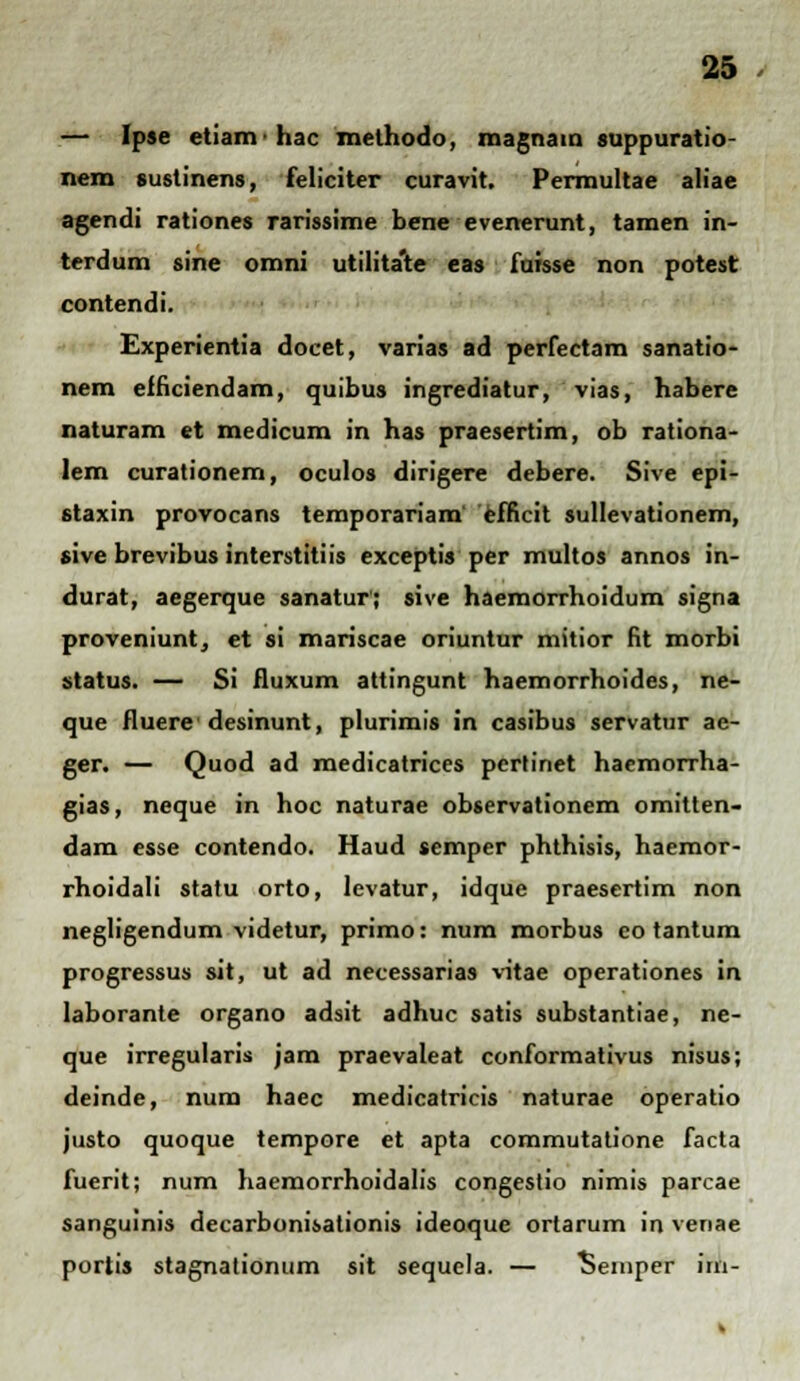 — Ipse etiamhac methodo, magnatn suppuratio- nem sustinens, feliciter curavit. Permultae aliae agendi rationes rarissime bene evenerunt, tamen in- terdum sine omni utilita'te eas fuisse non potest contendi. Experientia docet, varias ad perfectam sanatio- nem efficiendam, quibus ingrediatur, vias, habere naturam et medicum in has praesertim, ob rationa- lem curationem, oculos dirigere debere. Sive epi- staxin provocans temporariam efficit sullevationem, sive brevibus interstitiis exceptis per multos annos in- durat, aegerque sanatur'; sive haemorrhoidum signa proveniuntj et si mariscae oriuntur mitior fit morbi status. — Si fluxum attingunt haemorrhoides, ne- que fluerc desinunt, plurimis in casibus servatur ae- ger. — Quod ad medicatrices pertinet haemorrha- gias, neque in hoc naturae observationem omitten- dam esse contendo. Haud semper phthisis, haemor- rhoidali statu orto, levatur, idque praesertim non negligendum videtur, primo: num morbus co tantum progressus sit, ut ad necessarias vitae operationes in laborante organo adsit adhuc satis substantiae, ne- que irregularis jam praevaleat conformativus nisus; deinde, num haec medicatricis naturae operatio justo quoque tempore et apta commutatione facta fuerit; num haemorrhoidalis congestio nimis parcae sanguinis decarbonisationis ideoque ortarum in venae portis stagnationum sit sequela. — Seinper irn-