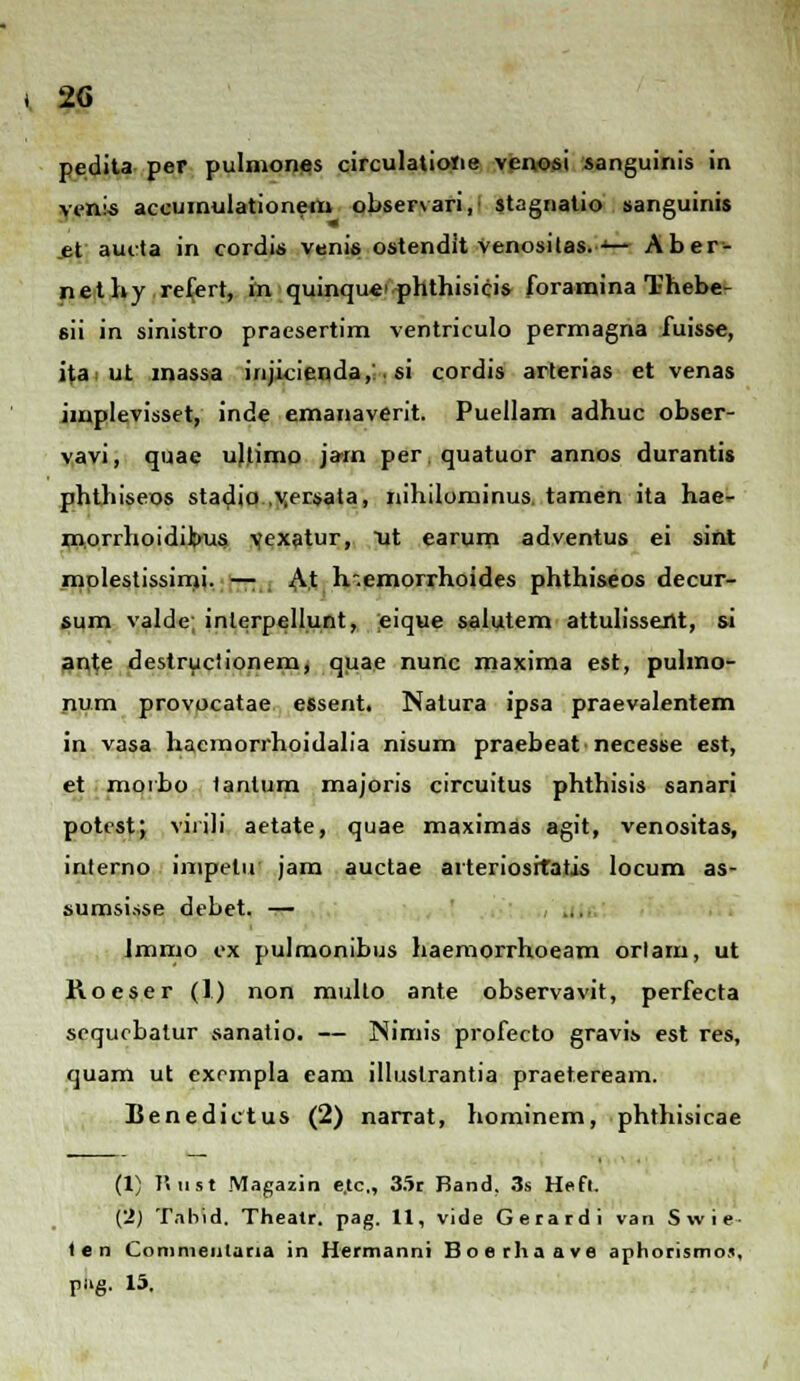 pedita per pulmones circulatioiie venosi sanguinis in venls accumulationem observari,1 stagnatio sanguinis .et auita in cordis venis ostendit venositas.•■•— Aber- nethy refert, m quinque> phthisicis foramina Thebe- sii in sinistro praesertim ventriculo permagna fuisse, ita> ut inassa injicienda,:. si cordis arterias et venas implevisset, inde emanaverit. Pueilam adhuc obser- vavi, quae uftimo jarn perquatuor annos durantis phthiseos stadia .yersata, nihilominus, tamen ita hae- morrhoidibus yexatur, ut earum adventus ei sint mplestissimi. — At h-.emorrhoides phthiseos decur- sum valde; inlerpellunt, eique salutem attulissent, si ante destructionem, quae nunc maxima est, puhno- num provocatae essent. Natura ipsa praevalentem in vasa hacmorrhoidalia msum praebeat necesse est, et morbo tanlum majoris circuitus phthisis sanari potestj virili aetate, quae maximas agit, venositas, interno impetu jam auctae arteriosrtatis locum as- sumsisse debet. — Jmmo ex pulmonibus haemorrhoeam orlam, ut Roeser (1) non multo ante observavit, perfecta sequobatur sanatio. — Nimis profecto gravis est res, quam ut exrmpla eam illuslrantia praeteream. Benedictus (2) narrat, hominem, phthisicae (1) P. ii st Magazin e.tc,, 35r Band, 3s Heft. (2) Tnhid. Theatr. pag. 11, vide Gerardi van Swie- len Commenlaria in Hermanni Boerhaave aphorismos, pug. 15.