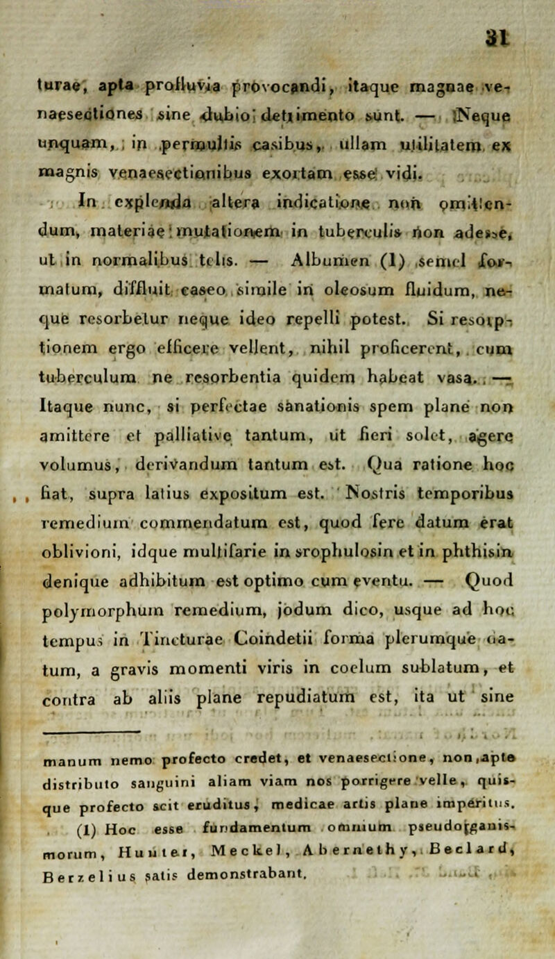 turae, apla prolluvia provoc^ndi, itaquc magnae ve- naeseoliones sine dubioi d«tiimento sunt. — Jseque unquam, ; in .pernjujlis casibus,. ullam ulililatem ex naagnis Y.enaes.ectiQiiibus exoitam es.se! vidi. In cxplenda altera indicati.one nojt pmi^lcn- dum, materiae: mutationiem in tuberculi» rion adesse, ut in normali.bus ttlis. — Alburiien (1) .seniel 1W- malum, diffluit caseo sinjile iri oleosum fluidum, ne- que resorbeiur neque ideo repelli potest. Si resovp-, tionem ergo efficere velJent, nihil proficerint, . cum tuberculum ne resorbentia quidem habcat vasa.. — Itaque nunc, si perfectae sanationis spem plane non amittere et palliative tantum, ut fieri soltt, aigerq volumus, dcrivandum tantum est. Qua ratione hoc , , Eat, supra lalius expositum est. Nostris temporibus remedium commendatum cst, quod fere datum erat oblivioni, idque mullifarie in srophulosin et in phthisin denique adhibitum est optimo cum eventu. — Quod polyiriorphuin remedium, jbdum dico, usque ad hoc, tempus in Tincturae Coindetii forma plerumque <ia- tum, a gravis momenti viris in coelum sublatum, et contra ab aliis plane repudiatum est, ita ut sine manum nemo profecto credet, et venaesecl.-one, non.apte distribulo sanguini aliam viam nos porrigere velle, nuis- que profecto icit eruditus, medicae arlis plane imperiius. (1) Hoc esse fiindamentum ommum pjeudofganis- morum, Huute.1, Mecke), A b e rne th y , Becl a r d, Berzelius satis demonstrabant.