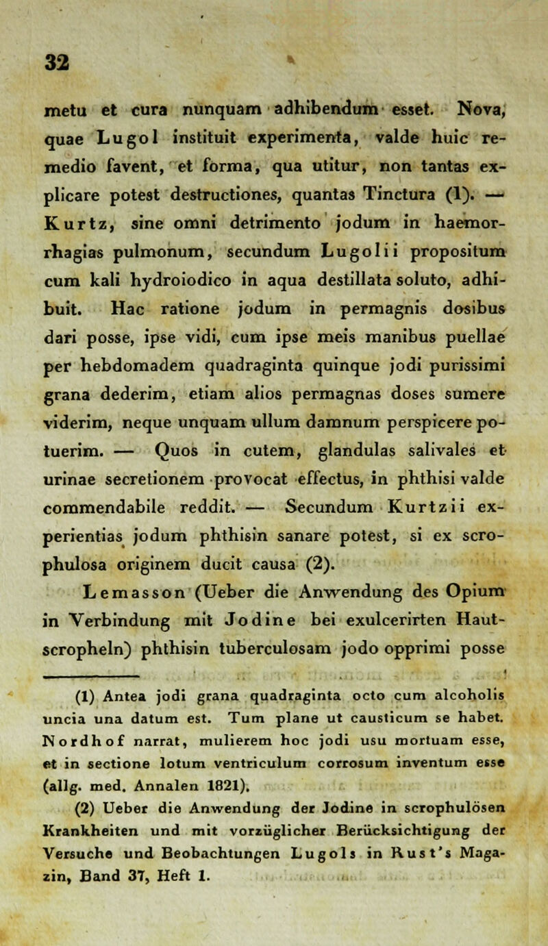 32 * metu et cura nunquam adhibendum esset. Nova, quae Lugol instituit experimenta, valde huic re- medio favent, et forma, qua utitur, non tantas ex- plicare potest destructiones, quantas Tinctura (1). — Kurtz, sine omni detrimento jodum in haemor- rhagias pulmonum, secundum Lugolii propositum cum kali hydroiodico in aqua destillata soluto, adhi- buit. Hac ratione jodum in permagnis dosibus dari posse, ipse vidi, cum ipse meis manibus puellae per hebdomadem quadraginta quinque jodi purissimi grana dederim, etiam alios permagnas doses sumere viderim, neque unquam ullum damnum perspicere po- tuerim. — Quos in cutem, glandulas salivales et urinae secretionem provocat effectus, in phthisi valde commendabile reddit. — Secundum Kurtzii ex- perientias jodum phthisin sanare potest, si ex scro- phulosa originem ducit causa (2). Lemasson (Ueber die Anwendung des Opium in Verbindung mit Jodine bei exulcerirten Haut- scropheln) phthisin tuberculosam jodo opprimi posse (1) Antea jodi grana quadraginta octo cum alcoholis uncia una datum est. Tum plane ut causticum se habet. Notdhof narrat, mulierem hoc jodi usu mortuam esse, et in sectione lotum ventriculum corrosum inventum esse (allg. med. Annalen 1821). (2) Ueber die Anwendung der Jodine in scrophuldsen Krankheiten und mit vorziiglichei Beriicksichtigung der Versuche und Beobachtungen Lugols in Rust's Maga-