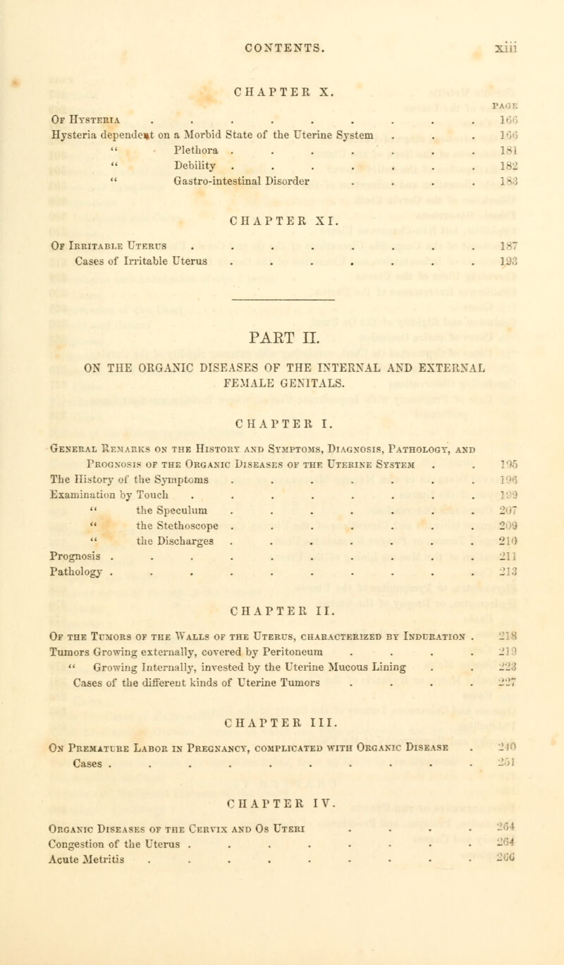 CHAPTER X Of Hysteria ....... . Hysteria dependent on a Morbid State of the Uterine System .  - Plethora ..... 181  Debility ..... 182  Gastro-intestinal Disorder . CHAPTER XI, Of Irritable Uterus Cases of Irritable Uterus 187 193 PAET II. ON THE ORGANIC DISEASES OF THE INTERNAL AND EXTERNAL FEMALE GENITALS. CHAPTER I. General Remarks on the History and Symptoms, Diagnosis, Pathology, and Prognosis of the Organic Diseases of the Uterine System The History of the Symptoms Examination hy Touch  the Speculum  the Stethoscope  the Discharges Prognosis . Pathology . § 210 211 213 CHAPTER II. Of the Tumors of the Walls of the Uterus, characterized by Induration . Tumors Growing externally, covered by Peritoneum . . . .2]  Growing Internally, invested by the Uterine Mucous Lining Cases of the different kinds of Uterine Tumors .... 227 CHAPTER III. On Premature Labor in Pregnancy, complicated with Organic Disease Cases ......... CHAPTER IV Organic Diseases of the Cervix and Os Uteri Congestion of the Uterus .... Acute Metritis ..... •264