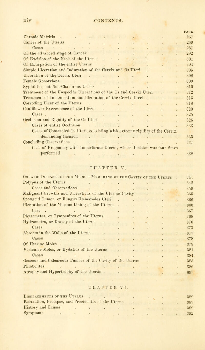 Chronic Metritis Cancer of the Uterus Cases Of the advanced stage of Cancer Of Excision of the Neck of the Uterus Of Extirpation of the entire Uterus Simple Ulceration and Induration of the Cervix and Os Uteri Ulceration of the Cervix Uteri Female Gonorrhoea Syphilitic, but Non-Chancrous Ulcers Treatment of the Unspecific Ulcerations of the Of Treatment of Inflammation and Ulceration of the Corroding Ulcer of the Uterus Cauliflower Excrescence of the Uterus Cases ..... Occlusion and Rigidity of the Os Uteri Cases of entire Occlusion Cases of Contracted Os Uteri, coexisting with demanding Incision Concluding Observations . Case of Pregnancy with Imperforate Uterus, performed and Cervix Uteri Cervix Uteri . extreme rigidity of the Cervix where Incision was four times CHAPTER V Organic Diseases of the Mucous Membrane of the Cavity of the Uterus Polypus of the Uterus Cases and Observations Malignant Growths and Ulcerations of the Uterine Cavity Spongoid Tumor, or Fungus Ha^matodes Uteri Ulceration of the Mucous Lining of the Uterus Case ..... Physometra, or Tympanites of the Uterus Hydrometra, or Dropsy of the Uterus Cases .... Abscess in the Walls of the Uterus Cases .... Of Uterine Moles .... Vesicular Moles, or Hydatids of the Uterus Cases .... Osseous and Calcareous Tumors of the Cavity of the Uterus Phlebolites .... Atrophy and Hypertrophy of the Uterus . CHAPTER Y I. Displacements of the Utebus Relaxation, Prolapse, and Procidentia of the Uterus History and Causes .... Symptoms ..... 889 389 392