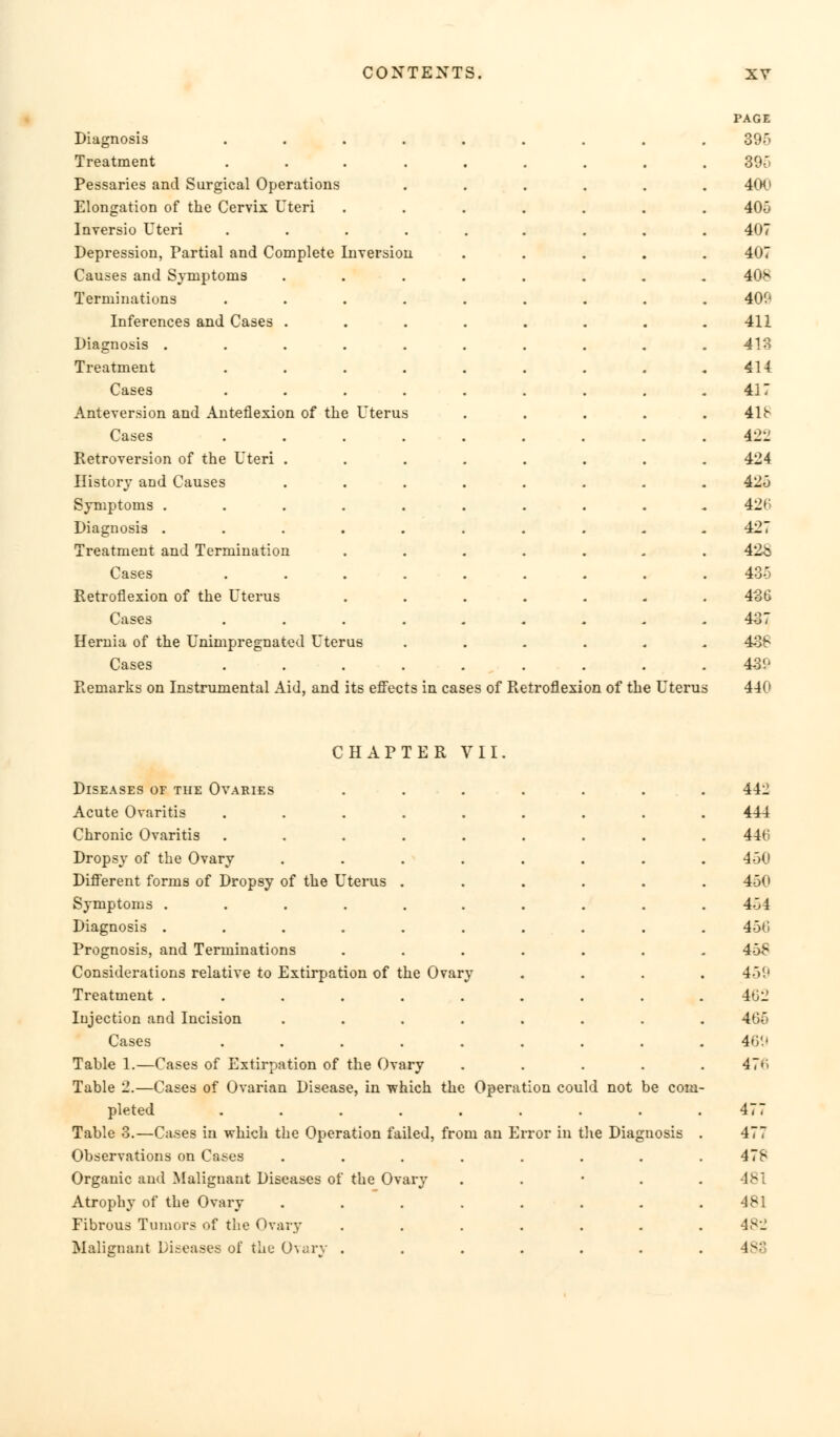 Diagnosis Treatment Pessaries and Surgical Operations Elongation of the Cervix Uteri Inversio Uteri Depression, Partial and Complete Inversion Causes and Symptoms Terminations Inferences and Cases . Diagnosis . Treatment Cases Anteversion and Anteflexion of the Uterus Cases Retroversion of the Uteri . History and Causes Symptoms . Diagnosis . Treatment and Termination Cases Retroflexion of the Uterus Cases Hernia of the Unimpregnated Uterus Cases Remarks on Instrumental Aid, and its effects in cases of Retroflexion of the Uterus CHAPTER VII. Diseases of the Ovaries Acute Ovaritis Chronic Ovaritis Dropsy of the Ovary Different forms of Dropsy of the Uterus Symptoms . Diagnosis . Prognosis, and Terminations Considerations relative to Extirpation of the Ovary Treatment . Injection and Incision Cases Table 1.—Cases of Extirpation of the Ovary Table '2.—Cases of Ovarian Disease, in which the Operation could not be com pleted Table 3.—Cases in which the Operation failed, from an Error in the Diagnosis Observations on Cases Organic and Malignant Diseases of Atrophy of the Ovary Fibrous Tumors of the Ovary Malignant Diseases of the Ovary the Ovary