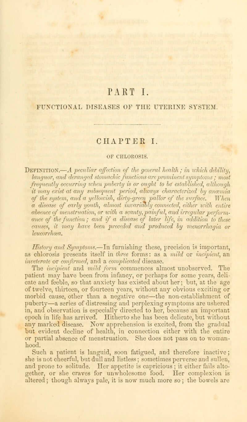 PART I. FUNCTIONAL DISEASES OF THE UTERINE SYSTEM. CHAPTER I OF CHLOROSIS. Definition.—A peculiar affection of the general health; in which debility, languor, and deranged stomachic functions are prominent symptoms ; most frequently occurring when puberty is or ought to be established, although it may exist at any subsequent period, always characterized, by anosmia of the system, and a yellowish, dirty-green pallor of the surface. IVhen a disease of early youth, almost invariably connected, either with entire absence of menstruation, or with a scanty,painful, and irregular perform- ance of the function; and if a disease of later life, in addition to these causes, it may have been preceded and produced by menorrhagia or leucorrhoea. History and Symptoms.—In furnishing these, precision is important, as chlorosis presents itself in three forms: as a mild or incipient, an inveterate or confirmed, and a complicated disease. The incipient and mild form commences almost unobserved. The patient may have been from infancy, or perhaps for some }Tears, deli- cate and feeble, so that anxiety has existed about her; but, at the age of twelve, thirteen, or fourteen years, without any obvious exciting or morbid cause, other than a negative one—the non-establishment of puberty—a series of distressing and perplexing symptoms are ushered in, and observation is especially directed to her, because an important epoch in life has arrived. Hitherto she has been delicate, but without any marked disease. Now apprehension is excited, from the gradual but evident decline of health, in connection either with the entire or partial absence of menstruation. She does not pass on to woman- hood. Such a patient is languid, soon fatigued, and therefore inactive; she is not cheerful, but dull and listless; sometimes perverse and sullen, and prone to solitude. Her appetite is capricious ; it either fails alto- gether, or she craves for unwholesome food. Her complexion is altered; though always pale, it is now much more so; the bowels are