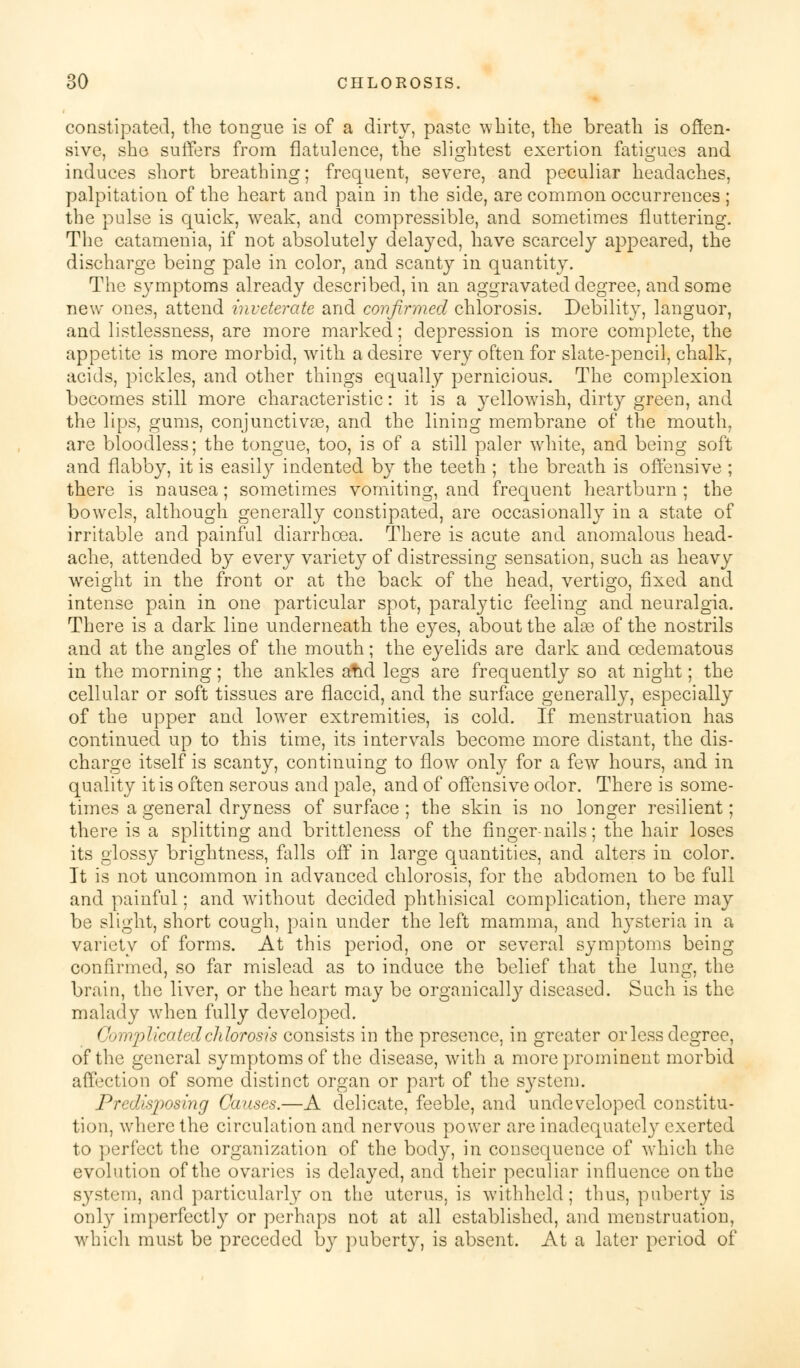 constipated, the tongue is of a dirty, paste white, the breath is offen- sive, she suffers from flatulence, the slightest exertion fatigues and induces short breathing; frequent, severe, and peculiar headaches, palpitation of the heart and pain in the side, are common occurrences ; the pulse is quick, weak, and compressible, and sometimes fluttering. The catamenia, if not absolutely delayed, have scarcely appeared, the discharge being pale in color, and scanty in quantity. The symptoms already described, in an aggravated degree, and some new ones, attend inveterate and confirmed chlorosis. Debility, languor, and listlessness, are more marked; depression is more complete, the appetite is more morbid, with a desire very often for slate-pencil, chalk, acids, pickles, and other things equally pernicious. The complexion becomes still more characteristic: it is a yellowish, dirty green, and the lips, gums, conjunctivae, and the lining membrane of the mouth, are bloodless; the tongue, too, is of a still paler white, and being soft and flabby, it is easity indented by the teeth ; the breath is offensive ; there is nausea; sometimes vomiting, and frequent heartburn ; the bowels, although generally constipated, are occasionally in a state of irritable and painful diarrhoea. There is acute and anomalous head- ache, attended by every variety of distressing sensation, such as heavy weight in the front or at the back of the head, vertigo, fixed and intense pain in one particular spot, paralytic feeling and neuralgia. There is a dark line underneath the eyes, about the alas of the nostrils and at the angles of the mouth; the eyelids are dark and ©edematous in the morning; the ankles atid legs are frequently so at night; the cellular or soft tissues are flaccid, and the surface generally, especially of the upper and lower extremities, is cold. If menstruation has continued up to this time, its intervals become more distant, the dis- charge itself is scanty, continuing to flow only for a few hours, and in quality it is often serous and pale, and of offensive odor. There is some- times a general dryness of surface ; the skin is no longer resilient; there is a splitting and brittleness of the finger-nails; the hair loses its glossy brightness, falls off in large quantities, and alters in color. It is not uncommon in advanced chlorosis, for the abdomen to be full and painful; and without decided phthisical complication, there may be slight, short cough, pain under the left mamma, and hysteria in a variety of forms. At this period, one or several symptoms being- confirmed, so far mislead as to induce the belief that the lung, the brain, the liver, or the heart may be organically diseased. Such is the malady when fully developed. Complicated chlorosis consists in the presence, in greater or less degree, of the general symptoms of the disease, with a more prominent morbid affection of some distinct organ or part of the system. Predisposing Causes.—A delicate, feeble, and undeveloped constitu- tion, where the circulation and nervous power are inadequately exerted to perfect the organization of the body, in consequence of which the evolution of the ovaries is delayed, and their peculiar influence on the system, and particularly on the uterus, is withheld; thus, puberty is only imperfectly or perhaps not at all established, and menstruation, which must be preceded hy puberty, is absent. At a later period of