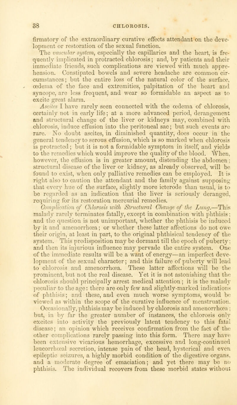 firmatory of the extraordinary curative effects attendant on the deve- lopment or restoration of the sexual function. The vascular system, especially the capillaries and the heart, is fre- quently implicated in protracted chlorosis; and, by patients and their immediate friends, such complications are viewed with much appre- hension. Constipated bowels and severe headache are common cir- cumstances ; but the entire loss of the natural color of the surface, oedema of the face and extremities, palpitation of the heart and syncope, are less frequent, and wear so formidable an aspect as to excite great alarm. Ascites I have rarely seen connected with the oedema of chlorosis, certainly not in early life; at a more advanced period, derangement and structural change of the liver or kidneys may, combined with chlorosis, induce effusion into the peritoneal sac; but such events are rare. No doubt ascites, in diminished quantity, does occur in the general tendency to serous effusion, which is so marked when chlorosis is protracted; but it is not a formidable symptom in itself, and yields to the remedies which would improve the quality of the blood. When. however, the effusion is in greater amount, distending the abdomen: structural disease of the liver or kidney, as already observed, will be found to exist, when only palliative remedies can be employed. It is right also to caution the attendant and the family against supposing that every hue of the surface, slightly more icterode than usual, is to be regarded as an indication that the liver is seriously deranged, requiring for its restoration mercurial remedies. Complication of Chlorosis with Structural Change of the Lung.—This malady rarely terminates fatally, except in combination with phthisis: and the question is not unimportant, whether the phthisis be induced by it and amenorrhcea; or whether these latter affections do not owe their origin, at least in part, to the original phthisical tendency of the system. This predisposition may be dormant till the epoch of puberty: and then its injurious influence may pervade the entire system. One of the immediate results will be a want of energy—an imperfect deve- lopment of the sexual character; and this failure of puberty will lead to chlorosis and amenorrhcea. These latter affections will be the prominent, but not the real disease. Yet it is not astonishing that the chlorosis should principally arrest medical attention; it is the malady peculiar to the age: there are only few and slightly-marked indications of phthisis; and. these, and even much worse symptoms, would be viewed as within the scope of the curative influence of menstruation. Occasionally, phthisis may be induced by chlorosis and amenorrhoea ; but, in by far the greater number of instances, the chlorosis only excites into activity the previously latent teudency to this fatal disease; an opinion which receives confirmation from the fact of the other complications rarely passing into this form. There may have been extensive vicarious hemorrhage, excessive and long-continued leucorrhoeal secretion, intense pain of the head, hysterical and even epileptic seizures, a highly morbid condition of the digestive organs, and a moderate degree of emaciation; and yet there may be no phthisis. The individual recovers from these morbid states without