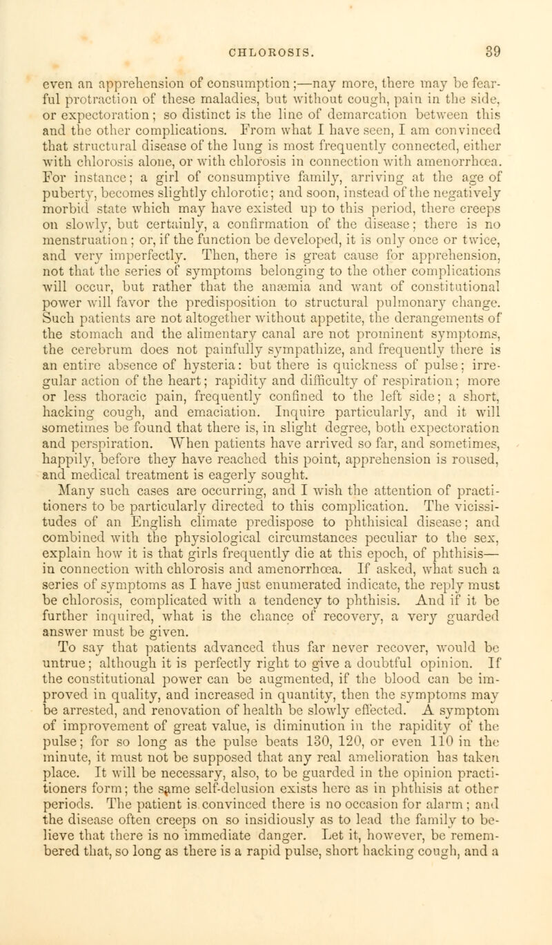 even an apprehension of consumption ;—nay more, there may be fear- ful protraction of these maladies, but without cough, pain in the side, or expectoration; so distinct is the line of demarcation between this and the other complications. From what I have seen, I am convinced that structural disease of the lung is most frequently connected, either with chlorosis alone, or with chlorosis in connection witli amenorrhoea. For instance; a girl of consumptive family, arriving at the age of pubertv, becomes slightly chlorotic; and soon, instead of the negatively morbid state which may have existed up to this period, there creeps on slowly, but certainly, a confirmation of the disease; there is no menstruation; or, if the function be developed, it is only once or twice, and very imperfectly. Then, there is great cause for apprehension, not that the series of symptoms belonging to the other complications will occur, but rather that the anaemia and want of constitutional power will favor the predisposition to structural pulmonary change. Such patients are not altogether without appetite, the derangements of the stomach and the alimentary canal are not prominent symptoms, the cerebrum does not painfully sympathize, and frequently there is an entire absence of hysteria: but there is quickness of pulse; irre- gular action of the heart; rapidity and difficulty of respiration; more or less thoracic pain, frequently confined to the left side; a short, hacking cough, and emaciation. Inquire particularly, and it will sometimes be found that there is, in slight degree, both expectoration and perspiration. When patients have arrived so far, and sometimes, happily, before they have reached this point, apprehension is roused, and medical treatment is eagerly sought. Many such cases are occurring, and I wish the attention of practi- tioners to be particularly directed to this complication. The vicissi- tudes of an English climate predispose to phthisical disease; and combined with the physiological circumstances peculiar to the sex, explain how it is that girls frequently die at this epoch, of phthisis— in connection with chlorosis and amenorrhoea. If asked, what such a series of symptoms as I have just enumerated indicate, the reply must be chlorosis, complicated with a tendency to phthisis. And if it be further inquired, what is the chance of recovery, a Yery guarded answer must be given. To say that patients advanced thus far never recover, would be untrue; although it is perfectly right to give a doubtful opinion. If the constitutional power can be augmented, if the blood can be im- proved in quality, and increased in quantity, then the symptoms may be arrested, and renovation of health be slowly effected. A symptom of improvement of great value, is diminution in the rapidity of the pulse; for so long as the pulse beats 130, 120, or even 110 in the minute, it must not be supposed that any real amelioration has taken place. It will be necessary, also, to be guarded in the opinion practi- tioners form; the same self-delusion exists here as in phthisis at other periods. The patient is convinced there is no occasion for alarm ; and the disease often creeps on so insidiously as to lead the family to be- lieve that there is no immediate danger. Let it, however, be remem- bered that, so long as there is a rapid pulse, short hacking cough, and a