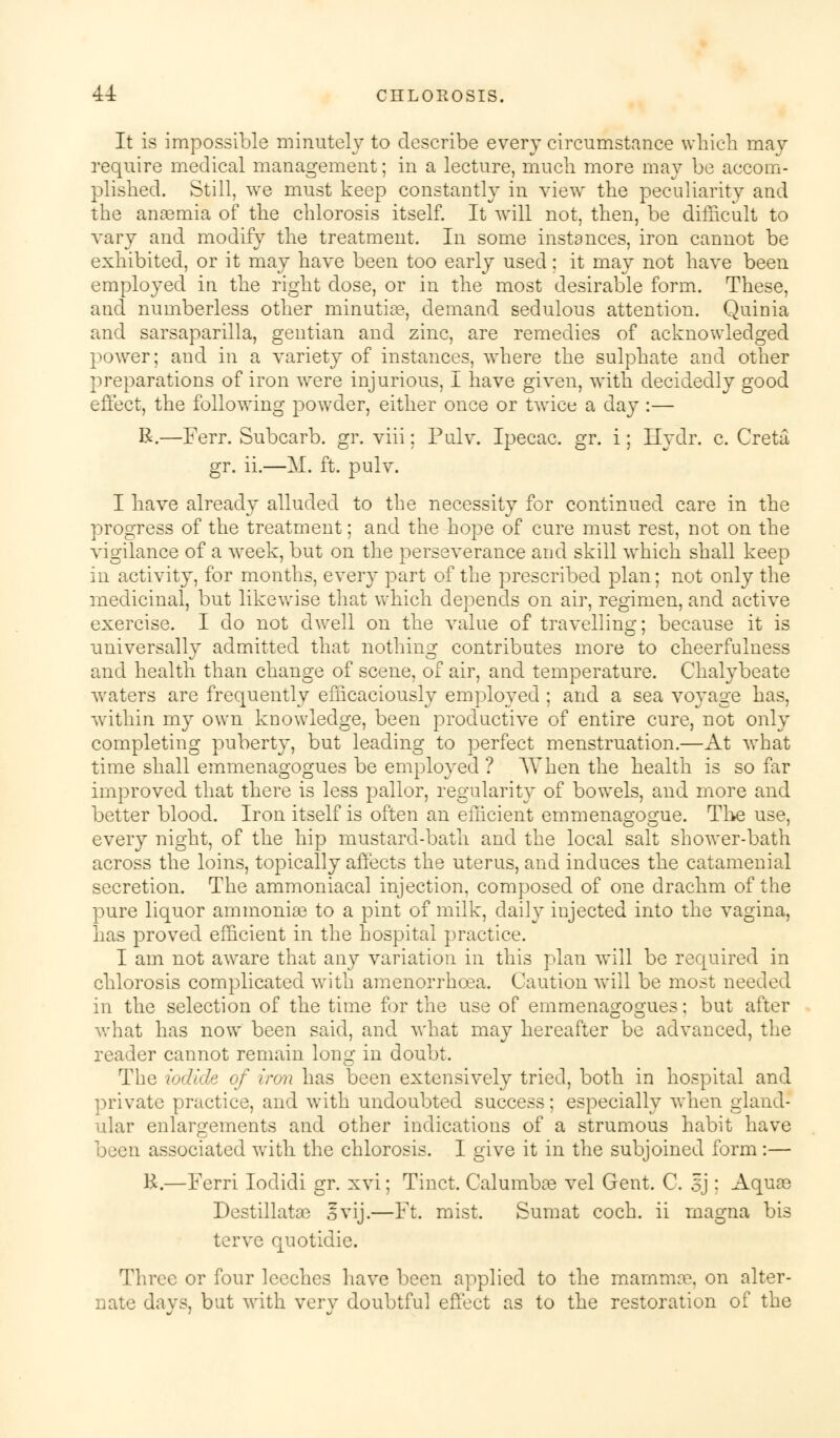 It is impossible minutely to describe every circumstance which may require medical management; in a lecture, much more may be accom- plished. Still, we must keep constantly in view the peculiarity and the anaemia of the chlorosis itself. It will not, then, be difficult to vary and modify the treatment. In some instances, iron cannot be exhibited, or it may have been too early used; it may not have been employed in the right dose, or in the most desirable form. These, and numberless other minutiae, demand sedulous attention. Quinia and sarsaparilla, gentian and zinc, are remedies of acknowledged power; and in a variety of instances, where the sulphate and other preparations of iron were injurious, I have given, with decidedly good effect, the following powder, either once or twice a day :— R.—Ferr. Subcarb. gr. viii; Pulv. Ipecac, gr. i; Hydr. c. Creta gr. ii.—M. ft. pulv. I have already alluded to the necessity for continued care in the progress of the treatment; and the hope of cure must rest, not on the vigilance of a week, but on the perseverance and skill which shall keep in activity, for months, every part of the prescribed plan; not only the medicinal, but likewise that which depends on air, regimen, and active exercise. I do not dwell on the value of travelling; because it is universally admitted that nothing contributes more to cheerfulness and health than change of scene, of air, and temperature. Chalybeate waters are frequently efficaciously employed ; and a sea voyage has, within my own knowledge, been productive of entire cure, not only completing puberty, but leading to perfect menstruation.—At what time shall emmenagogues be employed ? AY hen the health is so far improved that there is less pallor, regularity of bowels, and more and better blood. Iron itself is often an efficient emmenagogue. The use, every night, of the hip mustard-bath and the local salt shower-bath across the loins, topically affects the uterus, and induces the catamenial secretion. The ammoniacal injection, composed of one drachm of the pure liquor ammonias to a pint of milk, daily injected into the vagina, has proved efficient in the hospital practice. I am not aware that any variation in this plan will be required in chlorosis complicated with amenorrhoea. Caution will be most needed in the selection of the time for the use of emmenagogues; but after what has now been said, and what may hereafter be advanced, the reader cannot remain long in doubt. The iodide of iron has been extensively tried, both in hospital and private practice, and with undoubted success; especially when gland- ular enlargements and other indications of a strumous habit have been associated with the chlorosis. I give it in the subjoined form :— B.—Ferri Iodidi gr. xvi; Tinct. Calumbae vel Gent. C. .sj; Aquae Destillatae Svij.—Ft. mist. Sumat coch. ii magna bis terve quotidie. Three or four leeches have been applied to the mammae, on alter- nate days, but with very doubtful effect as to the restoration of the