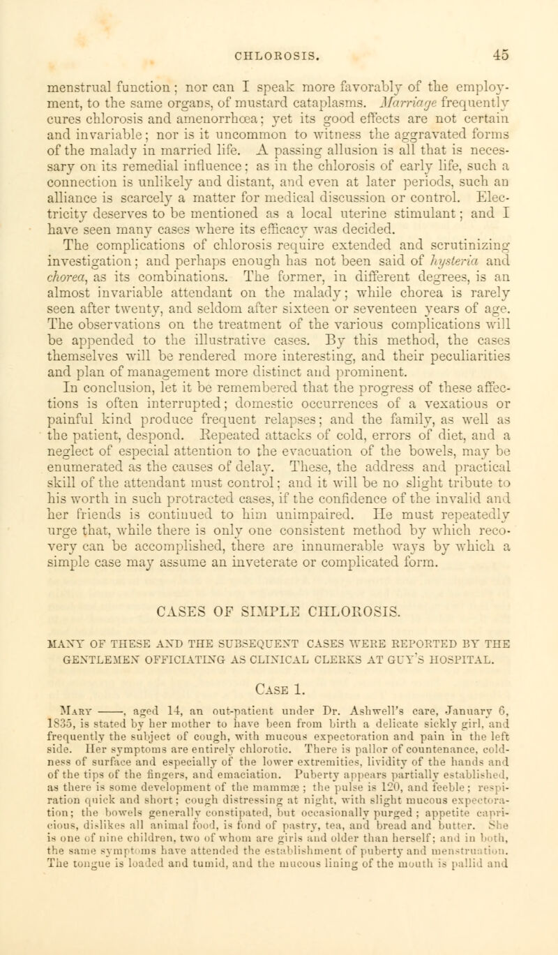 menstrual function; nor can I speak more favorably of the employ- ment, to the same organs, of mustard cataplasms. Marriage frequently cures chlorosis and amenorrhcea: yet its good effects are not certain and invariable; nor is it uncommon to witness the aggravated forms of the malady in married life. A passing allusion is all that is neces- sary on its remedial influence: as in the chlorosis of early life, such a connection is unlikely and distant, and even at later periods, such an alliance is scarcely a matter for medical discussion or control. Elec- tricity deserves to be mentioned as a local uterine stimulant; and I have seen many cases where its efficacy was decided. The complications of chlorosis require extended and scrutinizing investigation; and perhaps enough has not been said of hysteria and chorea, as its combinations. The former, in different degrees, is an almost invariable attendant on the malady; while chorea is rarely seen after twenty, and seldom after sixteen or seventeen years of age. The observations on the treatment of the various complications will be appended to the illustrative cases. By this method, the cases themselves will be rendered more interesting, and their peculiarities and plan of management more distinct and prominent. In conclusion, let it be remembered that the progress of these affec- tions is often interrupted; domestic occurrences of a vexatious or painful kind produce frequent relapses: and the family, as well as the patient, despond. Repeated attacks of cold, errors of diet, and a neglect of especial attention to the evacuation of the bowels, may be enumerated as the causes of delay. These, the address and practical skill of the attendant must control: and it will be no slight tribute to his worth in such protracted cases, if the confidence of the invalid and her friends is continued to him unimpaired. He must repeatedly urge that, while there is only one consistent method by which reco- very can be accomplished, there are innumerable ways by which a simple case may assume an inveterate or complicated form. CASES OF SIMPLE CHLOROSIS. many of these axd the subsequent cases were reported by the gentlemen officiating as clinical clerks at guy's hospital. Case 1. Mary , aged 14, an out-patient under Dr. Ash well's care, January 6, 1835, is stated by her mother to have been from birth a delicate sickly girl, and frequently the subject of cough, with mucous expectoration and pain in the left side. Her symptoms are entirely chlorotic. There is pallor of countenance, cold- ness of surface and especially of the lower extremities, lividity of the hands and of the tips of the fingers, and emaciation. Puberty appears partially established, as there is some development of the mammae ; the pulse is 120, and feeble : respi- ration quick and Bhort; cough distressing at night, with slight mucous exp tion; the bowels generally constipated, but occasionally purged ; appetite capri- cious, dislikes all animal food, is fond of pastry, tea, and bread and butter. is one of nine children, two of whom are girls and older than herself; and in both, the same symptoms have attended the establishment of puberty and menstruation. The tongue is loaded and tumid, and the mucous lining of the mouth is pallid and