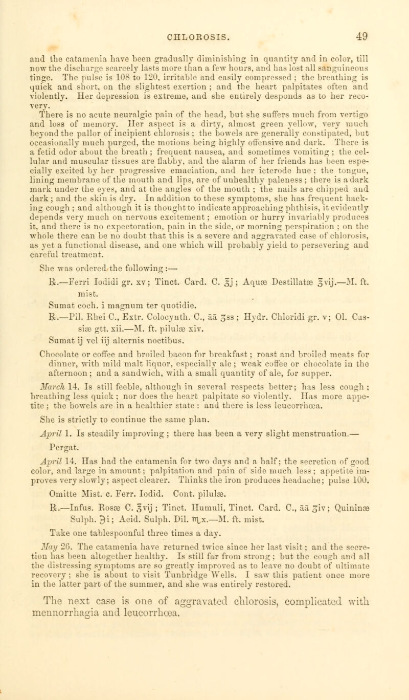 and the eatamenia have been gradually diminishing in quantity and in color, till now the discharge scarcely lasts more than a few hours, and has lost all sanguineous tinge. The pulse is 108 to 120, irritable and easily compressed : the breathing is quick and short, on the slightest exertion ; and the heart palpitates often and violently. Her depression is extreme, and she entirely desponds as to her reco- very. There is no acute neuralgic pain of the head, but she suffers much from vertigo and loss of memory. Her aspect is a dirty, almost green yellow, very much beyond the pallor of incipient chlorosis; the bowels are generally constipated, but occasionally much purged, the motions being highly offensive and dark. There is a fetid odor about the breath ; frequent nausea, and sometimes vomiting ; the cel- lular and muscular tissues are flabby, and the alarm of her friends has been espe- cially excited by her progressive emaciation, and her icterode hue ; the tongue, lining membrane of the mouth and lips, are of unhealthy paleness ; there is a dark mark under the eyes, and at the angles of the mouth ; the nails are chipped and dark; and the skin is dry. In addition to these symptoms, she has frequent hack- ing cough ; and although it is thought to indicate approaching phthisis, it evidently depends very much on nervous excitement ; emotion or hurry invariably produces it, and there is no expectoration, pain in the side, or morning perspiration ; on the whole there can be no doubt that this is a severe and aggravated case of chlorosis, as yet a functional disease, and one which will probably yield to persevering and careful treatment. She was ordered the following :— bL—Ferri Iodidi gr. xv ; Tinct. Card. C. 3 j ; Aqure Destillatse 5 vij.—M. ft. mist. Sumat coch. i magnum ter quotidie. &.—Pil. Ehei C, Extr. Colocynth. C, aa £ss ; Hydr. Chloridi gr. v; 01. Cas- sia gtt. xii.—M. ft. piluU~e xiv. Sumat ij vel iij alternis noctibus. Chocolate or coffee and broiled bacon for breakfast; roast and broiled meat? for dinner, with mild malt liquor, especially ale; weak coffee or chocolate in the afternoon; and a sandwich, with a small quantity of ale, for supper. March 14. Is still feeble, although in several respects better; has less cough; breathing less quick ; nor does the heart palpitate so violently. Has more appe- tite ; the bowels are in a healthier state : and there is less leucorrhcea. She is strictly to continue the same plan. April 1. Is steadily improving ; there has been a very slight menstruation.— Pergat. April 14. Has had the eatamenia for two days and a half: the secretion of good color, and large in amount; palpitation and pain of side much less; appetite im- proves very slowly; aspect clearer. Thinks the iron produces headache; pulse 100. Omitte Mist. c. Ferr. Iodid. Cont. pilulas. R.—Infus. Rosae C. §vij ; Tinct. Ilumuli, Tinct. Card. C, aa^iv; Quinince Sulph. 9i; Acid. Sulph. Dil. r^x.—M. ft. mist. Take one tablespoonful three times a day. May 20. The eatamenia have returned twice since her last visit; and the secre- tion has been altogether healthy. Is still far from strong : but the cough and all the distressing symptoms are so greatly improved as to leave no doubt of ultimate recovery ; she is about to visit Tunbridge Wells. I saw this patient once more in the latter part of the summer, and she was entirely restored. The next case is one of aggravated chlorosis, complicated with mennorrhagia and leucorrhcea.