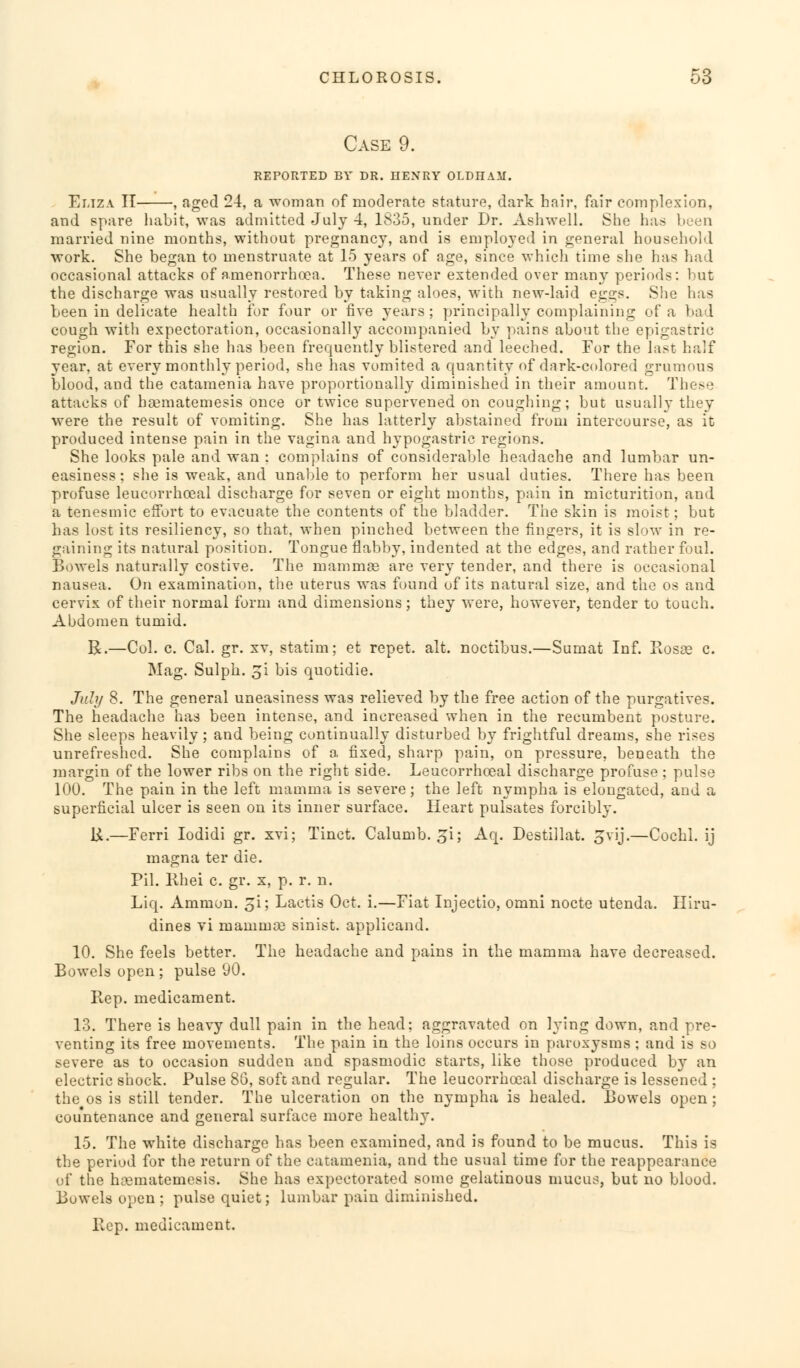 Case 9. REPORTED BY DR. HENRY OLDHAM. Eliza II , aged 24, a woman of moderate stature, dark hair, fair complexion, and spare habit, was admitted July 4, 1835, under Dr. Ash well. She has been married nine months, without pregnancy, and is employed in general household work. She began to menstruate at 15 years of age, since which time she has had occasional attacks of amenorrhoea. These never extended over many periods: but the discharge was usually restored by taking aloes, with new-laid eggs. She has been in delicate health for four or five years; principally complaining of a bad cough with expectoration, occasionally accompanied by pains about the epigastric region. For this she has been frequently blistered and leeched. For the last half year, at every monthly period, she has vomited a quantity of dark-colored grumous blood, and the catamenia have proportionally diminished in their amount. These attacks of haematemesis once or twice supervened on coughing; but usually they were the result of vomiting. She has latterly abstained from intercourse, as it produced intense pain in the vagina and hypogastric regions. She looks pale and wan : complains of considerable headache and lumbar un- easiness ; she is weak, and unable to perform her usual duties. There has been profuse leucorrhoeal discharge for seven or eight months, pain in micturition, and a tenesmic effort to evacuate the contents of the bladder. The skin is moist; but has lost its resiliency, so that, when pinched between the fingers, it is slow in re- gaining its natural position. Tongue flabby, indented at the edges, and rather foul. Bowels naturally costive. The mammas are very tender, and there is occasional nausea. On examination, the uterus was found of its natural size, and the os and cervix of their normal form and dimensions; they were, however, tender to touch. Abdomen tumid. R.—Col. c. Cal. gr. xv, statim; et repet. alt. noctibus.—Sumat Inf. Rosae c. Mag. Sulph. 3i bis quotidie. July 8. The general uneasiness was relieved by the free action of the purgatives. The headache has been intense, and increased when in the recumbent posture. She sleeps heavily; and being continually disturbed by frightful dreams, she rises unrefreshed. She complains of a fixed, sharp pain, on pressure, beneath the margin of the lower ribs on the right side. Leucorrhoeal discharge profuse ; pulse 100. The pain in the left mamma is severe; the left nympha is elongated, and a superficial ulcer is seen on its inner surface. Heart pulsates forcibly. U.—Ferri Iodidi gr. xvi; Tinct. Calumb. ^i; Aq. Destillat. gvij.—Cochl. ij magna ter die. Pil. Khei c. gr. x, p. r. n. Liq. Ammon. £i; Lactis Oct. i.—Fiat Injectio, omni nocte utenda. Iliru- dines vi mammae sinist. applicand. 10. She feels better. The headache and pains in the mamma have decreased. Bowels open; pulse 90. Rep. medicament. 13. There is heavy dull pain in the head; aggravated on lying down, and pre- venting its free movements. The pain in the loins occurs in paroxysms ; and is so severe as to occasion sudden and spasmodic starts, like those produced by an electric shock. Pulse 86, soft and regular. The leucorrhoeal discharge is lessened ; the os is still tender. The ulceration on the nympha is healed. Bowels open; countenance and general surface more healthy. 15. The white discharge has been examined, and is found to be mucus. This is the period for the return of the catamenia, and the usual time for the reappearance of the ha3matemesis. She has expectorated some gelatinous mucus, but no blood. Bowels open ; pulse quiet; lumbar pain diminished. Rep. medicament.