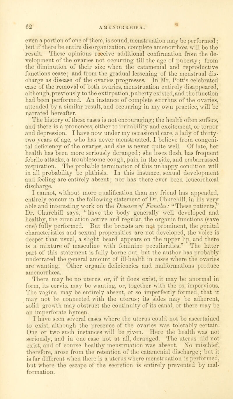 even a portion of one of them, is sound, menstruation may be performed; but if there be entire disorganization, complete amenorrhoea will be the result. These opinions receive additional confirmation from the de- velopment of the ovaries not occurring till the age of puberty; from the diminution of their size when the catamenial and reproductive functions cease; and from the gradual lessening of the menstrual dis- charge as disease of the ovaries progresses. In Mr. Pott's celebrated case of the removal of both ovaries, menstruation entirely disappeared, although, previously to the extirpation, puberty existed, and the function had been performed. An instance of complete scirrhus of the ovaries, attended by a similar result, and occurring in my own practice, will be narrated hereafter. The history of these cases is not encouraging; the health often suffers, and there is a proneness, either to irritability and excitement, or torpor and depression. I have now under my occasional care, a lady of thirty- two years of age, who has never menstruated, I believe from congeni- tal deficiency of the ovaries, and she is never quite well. Of late, her health has been more seriously deranged; she loses flesh, has frequent febrile attacks, a troublesome cough, pain in the side, and embarrassed respiration. The probable termination of this unhappy condition will in all probability be phthisis. In this instance, sexual development and feeling are entirely absent; nor has there ever been leucorrhceal discharge. I cannot, without more qualification than my friend has appended, entirely concur in the following statement of Dr. Churchill, in his very able and interesting work on the Diseases of Females: These patients, Dr. Churchill says,  have the body generally well developed and healthy, the circulation active and regular, the organic functions (save one) fully performed. But the breasts are nQt prominent, the genital characteristics and sexual propensities are not developed, the voice is deeper than usual, a slight beard appears on the upper lip, and there is a mixture of masculine with feminine peculiarities. The latter part of this statement is fully borne out, but the author has probably underrated the general amount of ill-health in cases where the ovaries are wanting. Other organic deficiencies and malformations produce amenorrhoea. There may be no uterus, or, if it does exist, it may be anormal in form, its cervix may be wanting, or, together with the os, impervious. The vagina may be entirely absent, or so imperfectly formed, that it may not be connected with the uterus; its sides may be adherent, solid growth may obstruct the continuity of its canal, or there may be an imperforate hymen. I have seen several cases where the uterus could not be ascertained to exist, although the presence of the ovaries was tolerably certain. One or two such instances will be given. Here the health was not seriously, and in one case not at all, deranged. The uterus did not exist, and of course healthy menstruation was absent. No mischief, therefore, arose from the retention of the catamenial discharge; but it is far different when there is a uterus where menstruation is performed, but where the escape of the secretion is entirely prevented by mal- formation.