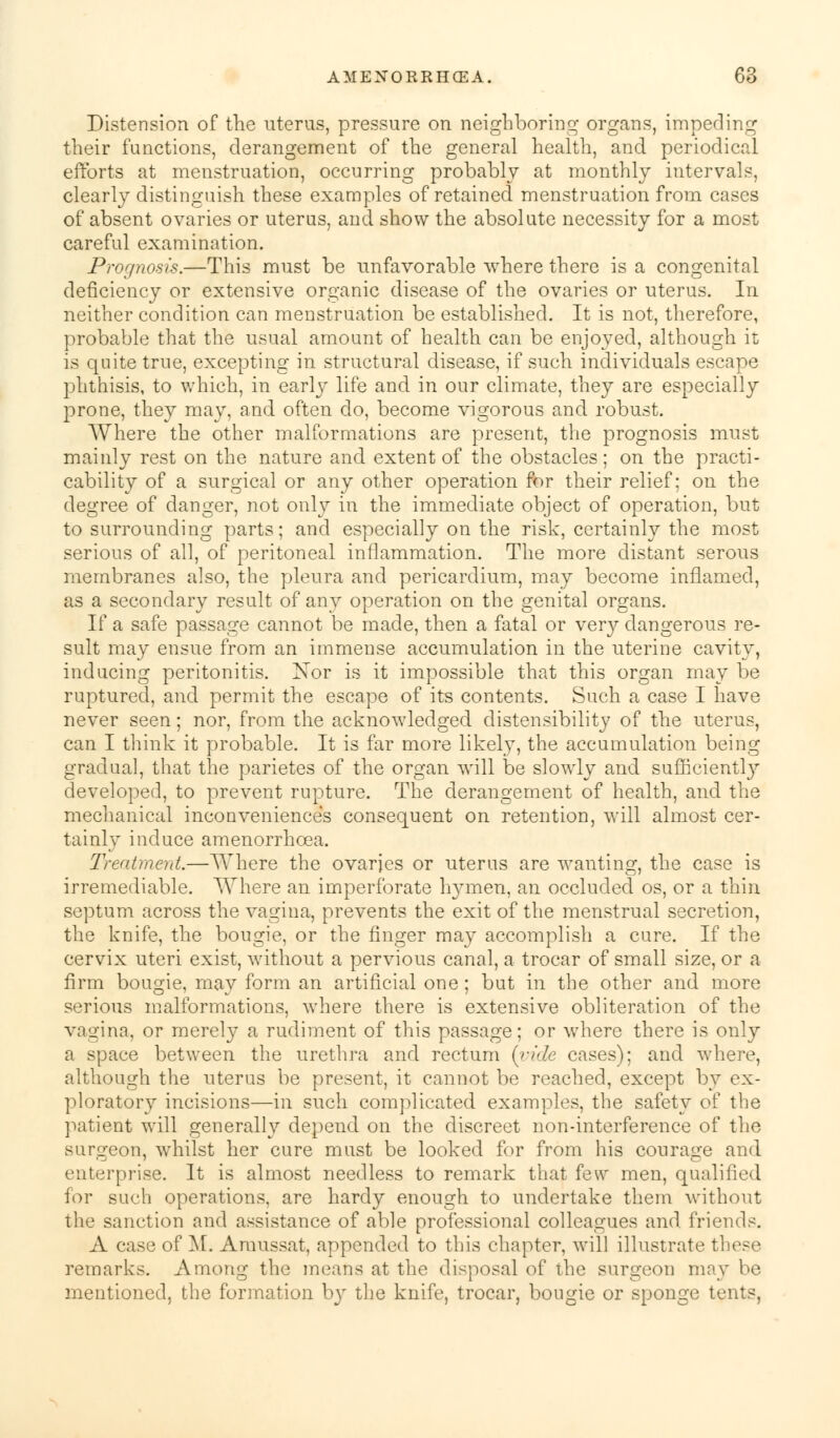 Distension of the uterus, pressure on neighboring organs, impeding their functions, derangement of the general health, and periodical efforts at menstruation, occurring probably at monthly intervals, clearly distinguish these examples of retained menstruation from cases of absent ovaries or uterus, and show the absolute necessity for a most careful examination. Prognosis.—This must be unfavorable where there is a congenital deficiency or extensive organic disease of the ovaries or uterus. In neither condition can menstruation be established. It is not, therefore, probable that the usual amount of health can be enjoyed, although it is quite true, excepting in structural disease, if such individuals escape phthisis, to which, in early life and in our climate, they are especially prone, they may, and often do, become vigorous and robust. Where the other malformations are present, the prognosis must mainly rest on the nature and extent of the obstacles; on the practi- cability of a surgical or any other operation for their relief; on the degree of danger, not only in the immediate object of operation, but to surrounding parts; and especially on the risk, certainly the most serious of all, of peritoneal inflammation. The more distant serous membranes also, the pleura and pericardium, may become inflamed, as a secondary result of any operation on the genital organs. If a safe passage cannot be made, then a fatal or very dangerous re- sult may ensue from an immense accumulation in the uterine cavity, inducing peritonitis. Nor is it impossible that this organ may be ruptured, and permit the escape of its contents. Such a case I have never seen; nor, from the acknowledged distensibility of the uterus, can I think it probable. It is far more likely, the accumulation being gradual, that the parietes of the organ will be slowly and sufficient^ developed, to prevent rupture. The derangement of health, and the mechanical inconveniences consequent on retention, will almost cer- tainly induce amenorrhoea. Treatment.—Where the ovaries or uterus are wanting, the case is irremediable. Where an imperforate hymen, an occluded os, or a thin septum across the vagina, prevents the exit of the menstrual secretion, the knife, the bougie, or the finger may accomplish a cure. If the cervix uteri exist, without a pervious canal, a trocar of small size, or a firm bougie, may form an artificial one; but in the other and more serious malformations, where there is extensive obliteration of the vagina, or merely a rudiment of this passage; or where there is only a space between the urethra and rectum (vide cases); and where, although the uterus be present, it cannot be reached, except by ex- ploratory incisions—in such complicated examples, the safety of the patient will generally depend on the discreet non-interference of the surgeon, whilst her cure must be looked for from his courage and enterprise. It is almost needless to remark that few men, qualified for such operations, are hardy enough to undertake them without the sanction and assistance of able professional colleagues and friends. A case of M. Amussat, appended to this chapter, will illustrate these remarks. Among the means at the disposal of the surgeon may be mentioned, the formation by the knife, trocar, bougie or sponge tents,