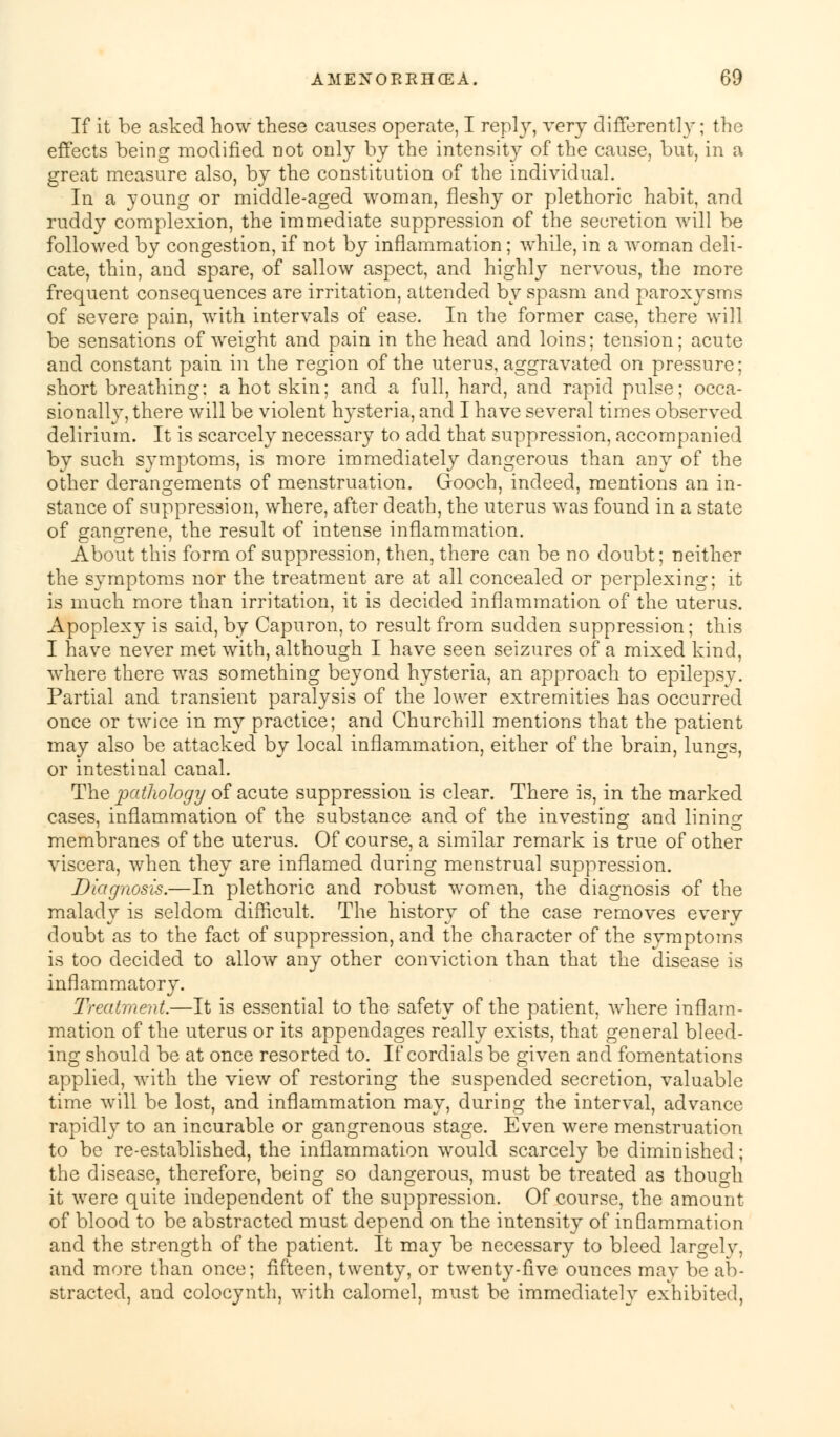 If it be asked how these causes operate, I reply, very differently; the effects being modified not only by the intensity of the cause, but, in a great measure also, by the constitution of the individual. In a young or middle-aged woman, fleshy or plethoric habit, and ruddy complexion, the immediate suppression of the secretion will be followed by congestion, if not by inflammation; while, in a woman deli- cate, thin, and spare, of sallow aspect, and highly nervous, the more frequent consequences are irritation, attended by spasm and paroxysms of severe pain, with intervals of ease. In the former case, there will be sensations of weight and pain in the head and loins; tension; acute and constant pain in the region of the uterus, aggravated on pressure; short breathing: a hot skin; and a full, hard, and rapid pulse; occa- sionally, there will be violent hysteria, and I have several times observed delirium. It is scarcely necessary to add that suppression, accompanied by such symptoms, is more immediately dangerous than any of the other derangements of menstruation. Gooch, indeed, mentions an in- stance of suppression, where, after death, the uterus was found in a state of gangrene, the result of intense inflammation. About this form of suppression, then, there can be no doubt; neither the symptoms nor the treatment are at all concealed or perplexing; it is much more than irritation, it is decided inflammation of the uterus. Apoplexy is said, by Capuron, to result from sudden suppression; this I have never met with, although I have seen seizures of a mixed kind, where there was something beyond hysteria, an approach to epilepsy. Partial and transient paralysis of the lower extremities has occurred once or twice in my practice; and Churchill mentions that the patient may also be attacked bv local inflammation, either of the brain, lun^s, or intestinal canal. The pathology of acute suppression is clear. There is, in the marked cases, inflammation of the substance and of the investing and lining membranes of the uterus. Of course, a similar remark is true of other viscera, when they are inflamed during menstrual suppression. Diagnosis.—In plethoric and robust women, the diagnosis of the malady is seldom difficult. The history of the case removes every doubt as to the fact of suppression, and the character of the symptoms is too decided to allow any other conviction than that the disease is inflammatory. Treatment.—It is essential to the safety of the patient, where inflam- mation of the uterus or its appendages really exists, that general bleed- ing should be at once resorted to. If cordials be given and fomentations applied, with the view of restoring the suspended secretion, valuable time will be lost, and inflammation may, during the interval, advance rapidly to an incurable or gangrenous stage. Even were menstruation to be re-established, the inflammation would scarcely be diminished; the disease, therefore, being so dangerous, must be treated as though it were quite independent of the suppression. Of course, the amount of blood to be abstracted must depend on the intensity of inQammation and the strength of the patient. It may be necessary to bleed largely, and more than once; fifteen, twenty, or twenty-five ounces mav be ab- stracted, and colocynth, with calomel, must be immediately exhibited,