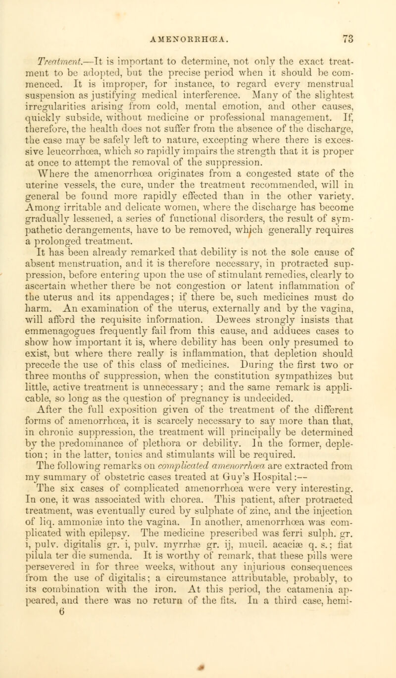 Treatment.—Tt is important to determine, not only the exact treat- ment to be adopted, but the precise period when it should be com- menced. It is improper, for instance, to regard every menstrual suspension as justifying medical interference. Many of the slightest irregularities arising from cold, mental emotion, and other causes, quickly subside, without medicine or professional management. If, therefore, the health does not suffer from the absence of the discharge, the case may be safely left to nature, excepting where there is exces- sive leucorrhcea, which so rapidly impairs the strength that it is proper at once to attempt the removal of the suppression. Where the amenorrhcea originates from a congested state of the uterine vessels, the cure, under the treatment recommended, will in general be found more rapidly effected than in the other variety. Among irritable and delicate women, Avhere the discharge has become gradually lessened, a series of functional disorders, the result of sym- pathetic derangements, have to be removed, which generally requires a prolonged treatment. It has been already remarked that debility is not the sole cause of absent menstruation, and it is therefore necessary, in protracted sup- pression, before entering upon the use of stimulant remedies, clearly to ascertain whether there be not congestion or latent inflammation of the uterus and its appendages; if there be, such medicines must do harm. An examination of the uterus, externally and by the vagina, will afford the requisite information. Dewees strongly insists that emmenagogues frequently fail from this cause, and adduces cases to show how important it is, where debility has been only presumed to exist, but where there really is inflammation, that depletion should precede the use of this class of medicines. During the first two or three months of suppression, when the constitution sympathizes but little, active treatment is unnecessary; and the same remark is appli- cable, so long as the question of pregnancy is undecided. After the full exposition given of the treatment of the different forms of amenorrhcea, it is scarcely necessary to say more than that, in chronic suppression, the treatment will principally be determined by the predominance of plethora or debility. In the former, deple- tion; in the latter, tonics and stimulants will be required. The following remarks on complicated amenorrhcea are extracted from my summary of obstetric cases treated at Guy's Hospital:— The six cases of complicated amenorrhcea were very interesting. In one, it was associated with chorea. This patient, after protracted treatment, was eventually cured by sulphate of zinc, and the injection of liq. ammonite into the vagina. In another, amenorrhcea was com- plicated with epilepsy. The medicine prescribed was ferri sulph. gr. i, pulv. digitalis gr. i, pulv. myrrhae gr. ij, mucil. acacioe q. s.; fiat pilula ter die sumenda. It is worthy of remark, that these pills were persevered in for three weeks, without any injurious consequences from the use of digitalis; a circumstance attributable, probably, to its combination with the iron. At this period, the catamenia ap- peared, and there was no return of the fits. In a third case, hemi- 6