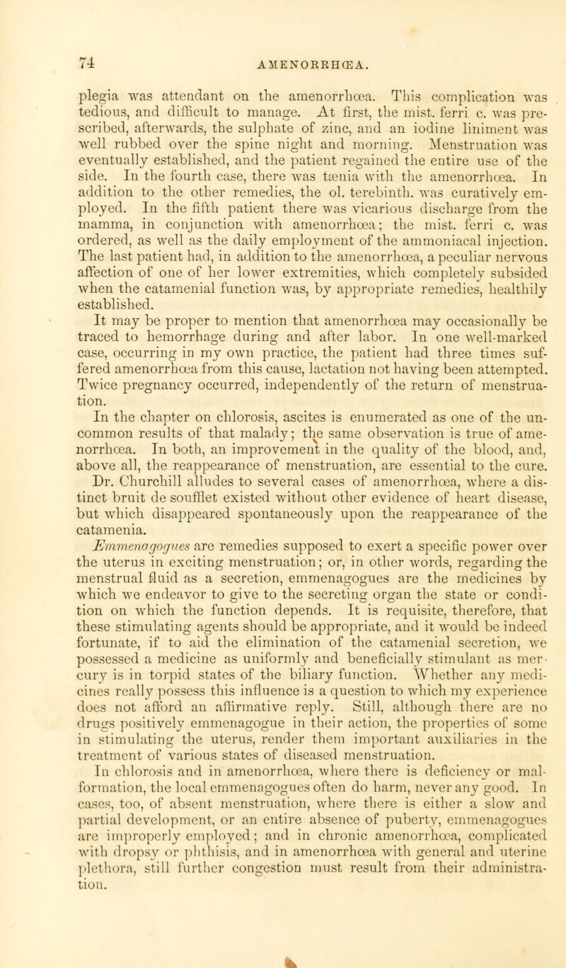 plegia was attendant on the amenorrhoea. This complication was tedious, and difficult to manage. At first, the mist, ferri c. was pre- scribed, afterwards, the sulphate of zinc, and an iodine liniment was well rubbed over the spine night and morning. Menstruation was eventually established, and the patient regained the entire use of the side. In the fourth case, there was taenia with the amenorrhoea. In addition to the other remedies, the ol. terebinth, was curatively em- ployed. In the fifth patient there was vicarious discharge from the mamma, in conjunction Avith amenorrhoea; the mist, ferri c. was ordered, as well as the daily employment of the ammoniacal injection. The last patient had, in addition to the amenorrhoea, a peculiar nervous affection of one of her lower extremities, which completely subsided when the catamenial function was, by appropriate remedies, healthily established. It may be proper to mention that amenorrhoea may occasionally be traced to hemorrhage during and after labor. In one well-marked case, occurring in my own practice, the patient had three times suf- fered amenorrhoea from this cause, lactation not having been attempted. Twice pregnancy occurred, independently of the return of menstrua- tion. In the chapter on chlorosis, ascites is enumerated as one of the un- common results of that malady; the same observation is true of ame- norrhoea. In both, an improvement in the quality of the blood, and, above all, the reappearance of menstruation, are essential to the cure. Dr. Churchill alludes to several cases of amenorrhoea, where a dis- tinct bruit de soufflet existed without other evidence of heart disease, but which disappeared spontaneously upon the reappearance of the catamenia. Emmenagogues are remedies supposed to exert a specific power over the uterus in exciting menstruation; or, in other words, regarding the menstrual fluid as a secretion, emmenagogues are the medicines by which we endeavor to give to the secreting organ the state or condi- tion on which the function depends. It is requisite, therefore, that these stimulating agents should be appropriate, and it would be indeed fortunate, if to aid the elimination of the catamenial secretion, we possessed a medicine as uniformly and beneficially stimulant as mer- cury is in torpid states of the biliary function. Whether any medi- cines really possess this influence is a question to which my experience does not afford an affirmative reply. Still, although there are no drugs positively emmenagogue in their action, the properties of some in stimulating the uterus, render them important auxiliaries in the treatment of various states of diseased menstruation. In chlorosis and in amenorrhoea, where there is deficiency or mal- formation, the local emmenagogues often do harm, never any good. In cases, too, of absent menstruation, where there is either a slow and partial development, or an entire absence of puberty, emmenagogues are improperly employed; and in chronic amenorrhoea, complicated with dropsy or phthisis, and in amenorrhoea with general and uterine plethora, still further congestion must result from their administra- tion.