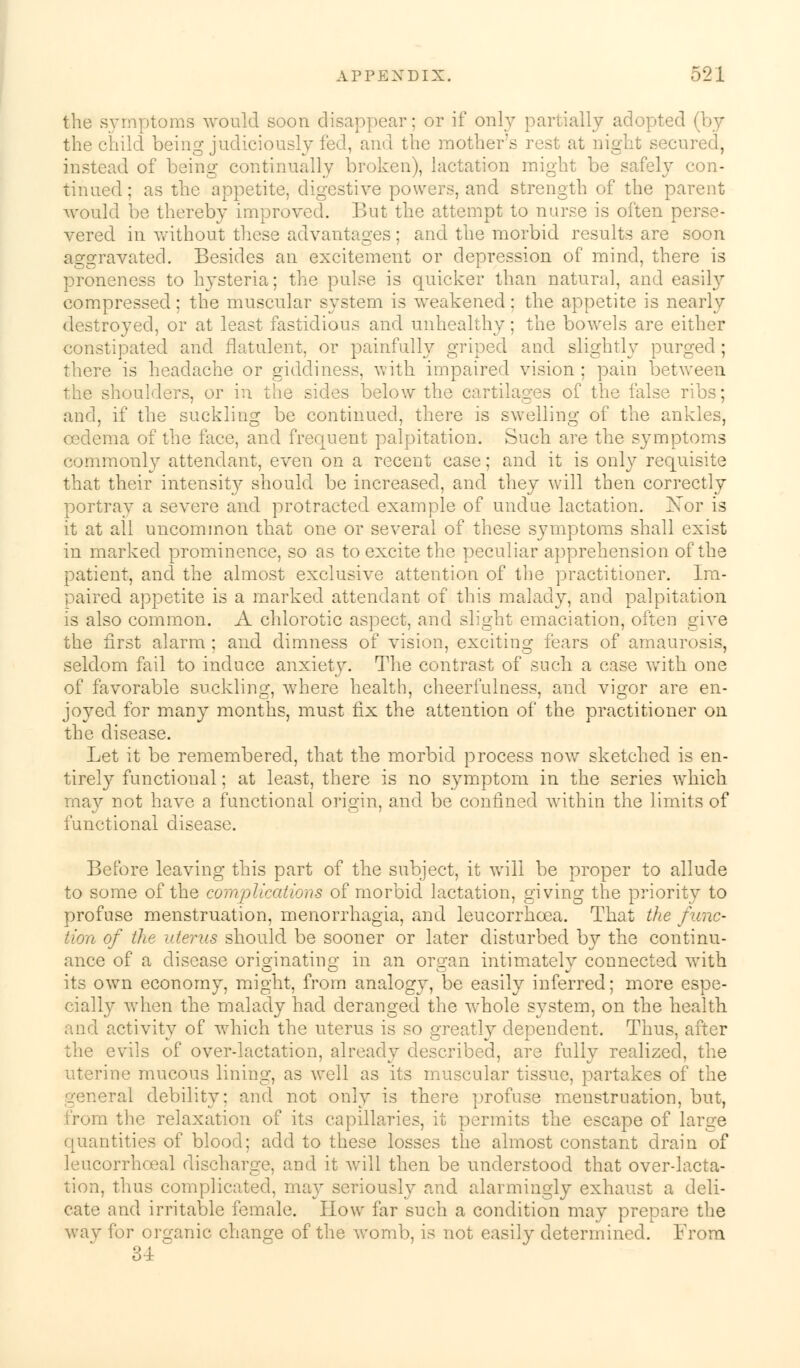 the symptoms would soon disappear; or if only partially adopted (by the child being judiciously fed, and the mother's rest at night secured, instead of being continually broken), lactation might be safely con- tinued ; as the appetite, digestive powers, and strength of the parent would be thereby improved. But the attempt to nurse is often perse- vered in without these advantages; and the morbid results are soon aggravated. Besides an excitement or depression of mind, there is proneness to hysteria; the pulse is quicker than natural, and easily compressed; the muscular system is weakened: the appetite is nearly destroyed, or at least fastidious and unhealthy; the bowels are either constipated and flatulent, or painfully griped and slightly purged ; there is headache or giddiness, with impaired vision ; pain between the shoulders, or in the sides below the cartilages of the false ribs; and, if the suckling be continued, there is swelling of the ankles, oedema of the face, and frequent palpitation. Such are the symptoms commonly attendant, even on a recent case; and it is only requisite that their intensity should be increased, and they will then correctly portray a severe and protracted example of undue lactation. Xor is it at all uncommon that one or several of these symptoms shall exist in marked prominence, so as to excite the peculiar apprehension of the patient, and the almost exclusive attention of the practitioner. Im- paired appetite is a marked attendant of this malady, and palpitation is also common. A chlorotic aspect, and slight emaciation, often give the first alarm ; and dimness of vision, exciting fears of amaurosis, seldom fail to induce anxiety. The contrast of such a case with one of favorable suckling, where health, cheerfulness, and vigor are en- joyed for many months, must fix the attention of the practitioner on the disease. Let it be remembered, that the morbid process now sketched is en- tirely functional; at least, there is no symptom in the series which may not have a functional origin, and be confined within the limits of functional disease. Before leaving this part of the subject, it will be proper to allude to some of the complications of morbid lactation, giving the priority to profuse menstruation, menorrhagia, and leucorrhcea. That the func- tion of the uterus should be sooner or later disturbed by the continu- ance of a disease originating in an organ intimately connected with its own economy, might, from analogy, be easily inferred; more espe- cially when the malady had deranged the whole system, on the health and activity of which the uterus is so greatly dependent. Thus, after the evils of over-lactation, already described, are fully realized, the uterine mucous lining, as well as its muscular tissue, partakes of the general debility: and not only is there profuse menstruation, but, .1 the relaxation of its capillaries, it permits the escape of large quantities of blood; add to these losses the almost constant drain of leucorrhoeal discharge, and it will then be understood that over-lacta- tion, thus complicated, may seriously and alarmingly exhaust a deli- cate and irritable female. How far such a condition may prepare the way for organic change of the womb, is not easily determined. From 34