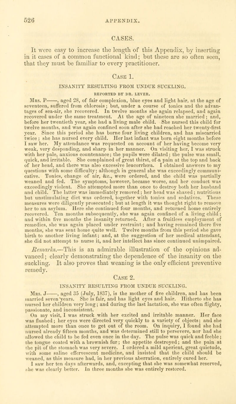 CASES. It were easy to increase the length of this Appendix, by inserting in it cases of a common functional kind; but these are so often seen, that they must be familiar to every practitioner. Case 1. insanity resulting from undue suckling. REPORTED BY DR. LEVER. Mrs. P , aged 28, of fair complexion, blue eyes and light hair, at the age of seventeen, suffered from chlorosis ; but, under a course of tonics and the advan- tages of sea-air, she recovered. In twelve months she again relapsed, and again recovered under the same treatment. At the age of nineteen she married ; and, before her twentieth year, she had a living male child. She nursed this child for twelve months, and was again confined soon after she had reached her twenty-first year. Since this period she has borne four living children, and has miscarried twice ; she has nursed every child. Her last infant was born eight months before I saw her. My attendance was requested on account of her having become very weak, very desponding, and sharp in her manner. On visiting her, I was struck with her pale, anxious countenance; the pupils were dilated; the pulse was small, quick, and irritable. She complained of great thirst, of-a pain at the top and back of her head, and there was also excessive leucorrhcea. I obtained answers to my questions with some difficulty; although in general she was exceedingly communi- cative. Tonics, change of air, &c, were ordered, and the child was partially weaned and fed. The symptoms, however, became worse, and her conduct was exceedingly violent. She attempted more than once to destroy both her husband and child. The latter was immediately removed ; her head was shaved ; nutritious but unstimulating diet was ordered, together with tonics and sedatives. These measures were diligently prosecuted ; but at length it was thought right to remove her to an asylum. Here she continued four months, and returned home entirely recovered. Ten months subsequently, she was again confined of a living child ; and within five months the insanity returned. After a fruitless emplo}Tment of remedies, she was again placed under restraint; and having remained there five months, she was sent home quite well. Twelve months from this period she gave birth to another living infant; and, at the suggestion of her medical attendant, she did not attempt to nurse it, and her intellect has since continued unimpaired. Remarks.—This is an admirable illustration of the opinions ad- vanced ; clearly demonstrating the dependence of the insanity on the suckling. It also proves that weaning is the only efficient preventive remedy. Case 2. insanity resulting from undue suckling. Mrs. J , aged 35 (July, 1837), is the mother of five children, and has been married seven'years. She is fair, and has light eyes and hair. Hitherto she has nursed her children very long; and during the last lactation, she was often flighty, passionate, and inconsistent. On my visit, I was struck with her excited and irritable manner. Her face was flushed; her eyes were directed very quickly to a variety of objects; and she attempted more than once to get out of the room. On inquiry, I found she had nursed already fifteen months, and was determined still to persevere, nor had she allowed the child to be fed even once in the day. The pulse was quick and feeble ; the tongue coated with a brownish fur; the appetite destroyed; and the pain at the pit of the stomach was very severe. I ordered a mild aperient, great quietude, with some saline effervescent medicine, and insisted that the child should be weaned, as this measure had, in her previous aberration, entirely cured her. I saw her ten days afterwards, and, excepting that she was somewhat reserved, she was clearly better. In three months she was entirely restored.