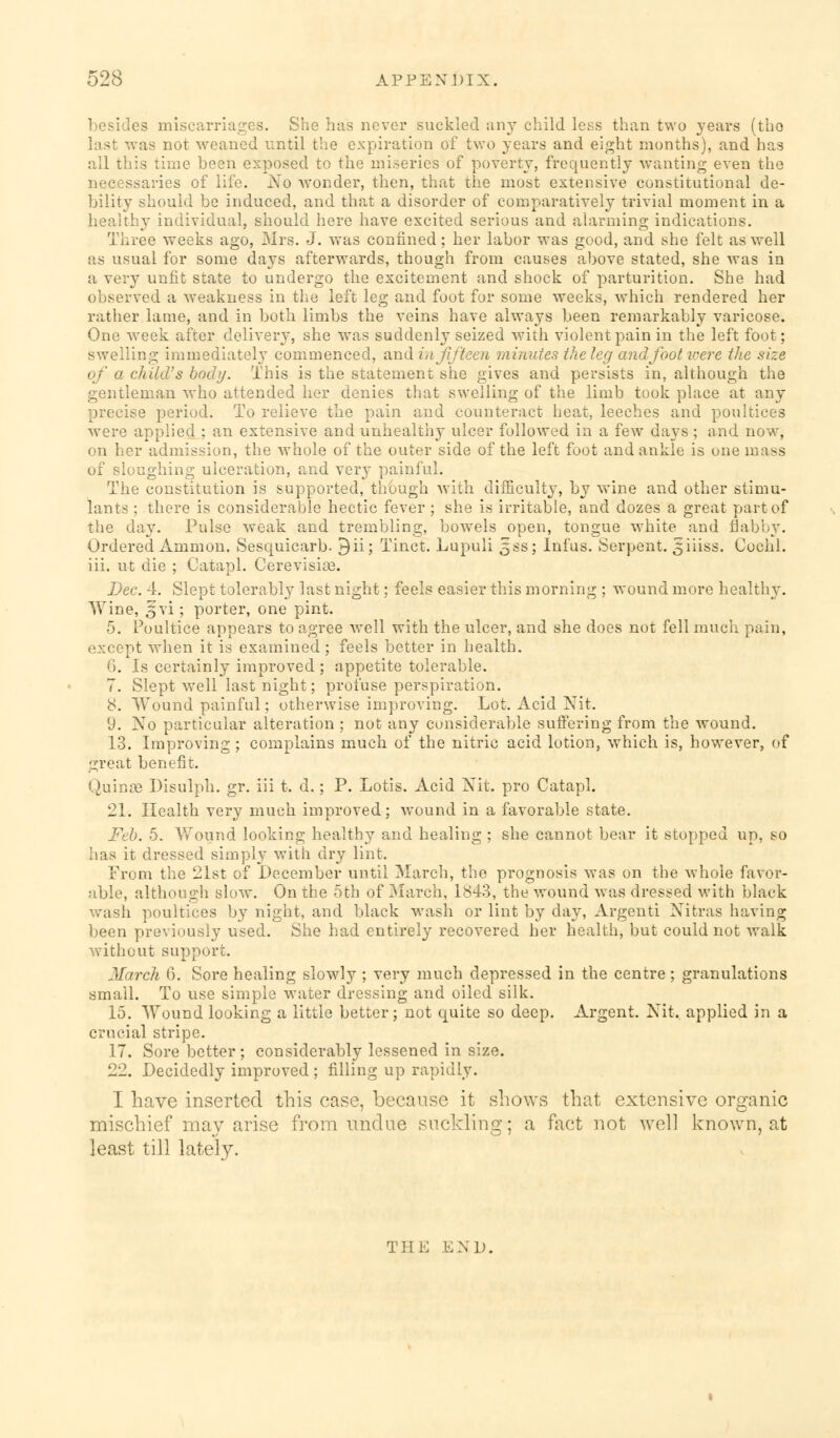 besides miscarriages. She has never suckled any child less than two years (the last was not weaned until the expiration of two years and eight months), and has all this time been exposed to the miseries of poverty, frequently wanting even the necessaries of life. No wonder, then, that the most extensive constitutional de- bility should be induced, and that a disorder of comparatively trivial moment in a healthy individual, should here have excited serious and alarming indications. Three weeks ago, Mrs. J. was confined; her labor was good, and she felt as well as usual for some days afterwards, though from causes above stated, she was in a very unfit state to undergo the excitement and shock of parturition. She had observed a weakness in the left leg and foot for some weeks, which rendered her rather lame, and in both limbs the veins have always been remarkably varicose. One week after delivery, she was suddenly seized with violent pain in the left foot; swelling immediately commenced, and in fifteen mi'antes the leg and foot were the size of a child's body. This is the statement she gives and persists in, although the gentleman who attended her denies that swelling of the limb took place at any precise period. To relieve the pain and counteract heat, leeches and poultices were applied ; an extensive and unhealthy ulcer followed in a few days ; and now, on her admission, the whole of the outer side of the left foot and ankle is one mass of sloughing ulceration, and very painful. The constitution is supported, though with difficulty, by wine and other stimu- lants ; there is considerable hectic fever ; she is irritable, and dozes a great part of the day. Pulse weak and trembling, bowels open, tongue white and flabby. Ordered Amnion. Sesquicarb. 9ii; Tinct. Lupuli 5ss; Infus. Serpent. 3iiiss. Cochl. iii. ut die ; Catapl. Cerevisias. Dec. 4. Slept tolerably last night; feels easier this morning ; wound more healthy. Wine, §vi; porter, one pint. 5. Poultice appears to agree well with the ulcer, and she does not fell much pain, except when it is examined ; feels better in health. 6. Is certainly improved ; appetite tolerable. 7. Slept well last night; profuse perspiration. 8. Wound painful; otherwise improving. Lot. Acid Nit. 'J. No particular alteration ; not any considerable suffering from the wound. 13. Improving; complains much of the nitric acid lotion, which is, however, of great benefit. Quinse Disulph. gr. iii t. d.; P. Lotis. Acid Nit. pro Catapl. 21. Health very much improved; wTound in a favorable state. Feb. 5. Wound looking healthy and healing ; she cannot bear it stopped up, so has it dressed simply with dry lint. From the 21st of December until March, the prognosis was on the whole favor- able, although slow. On the 5th of March, 1843, the wound was dressed with black wash poultices by night, and black wash or lint by day, Argenti Nitras having been previously used. She had entirely recovered her health, but could not walk without support. March 6. Sore healing slowly ; very much depressed in the centre ; granulations small. To use simple water dressing and oiled silk. 15. Wound looking a little better; not quite so deep. Argent. Nit. applied in a crucial stripe. 17. Sore better; considerably lessened in size. 22. Decidedly improved ; filling up rapidly. I have inserted this case, because it shows that extensive organic mischief may arise from undue suckling; a fact not well known, at least till lately. Till-: END.